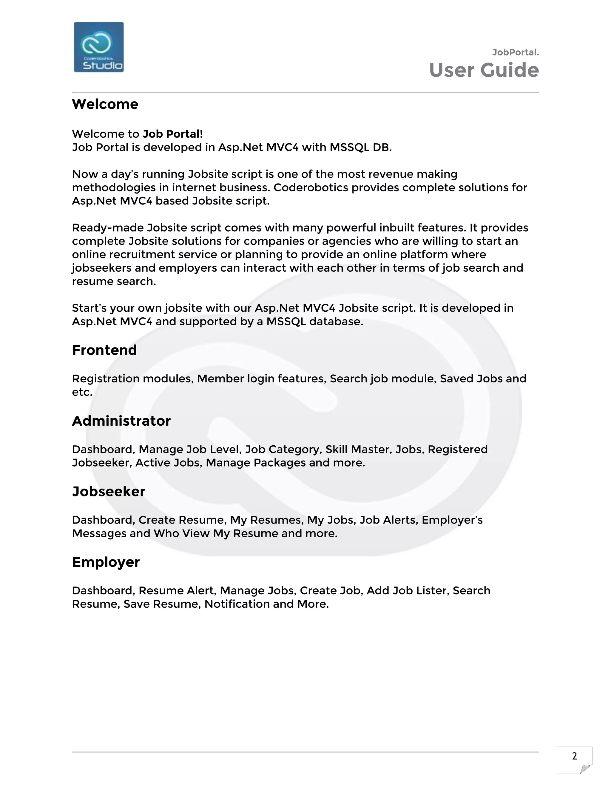 JobPortal.
User Guide
2
Welcome
Welcome to Job Portal!
Job Portal is developed in Asp.Net MVC4 with MSSQL DB.
Now a day’s running Jobsite script is one of the most revenue making
methodologies in internet business. Coderobotics provides complete solutions for
Asp.Net MVC4 based Jobsite script.
Ready-made Jobsite script comes with many powerful inbuilt features. It provides
complete Jobsite solutions for companies or agencies who are willing to start an
online recruitment service or planning to provide an online platform where
jobseekers and employers can interact with each other in terms of job search and
resume search.
Start’s your own jobsite with our Asp.Net MVC4 Jobsite script. It is developed in
Asp.Net MVC4 and supported by a MSSQL database.
Frontend
Registration modules, Member login features, Search job module, Saved Jobs and
etc.
Administrator
Dashboard, Manage Job Level, Job Category, Skill Master, Jobs, Registered
Jobseeker, Active Jobs, Manage Packages and more.
Jobseeker
Dashboard, Create Resume, My Resumes, My Jobs, Job Alerts, Employer’s
Messages and Who View My Resume and more.
Employer
Dashboard, Resume Alert, Manage Jobs, Create Job, Add Job Lister, Search
Resume, Save Resume, Notification and More.
 