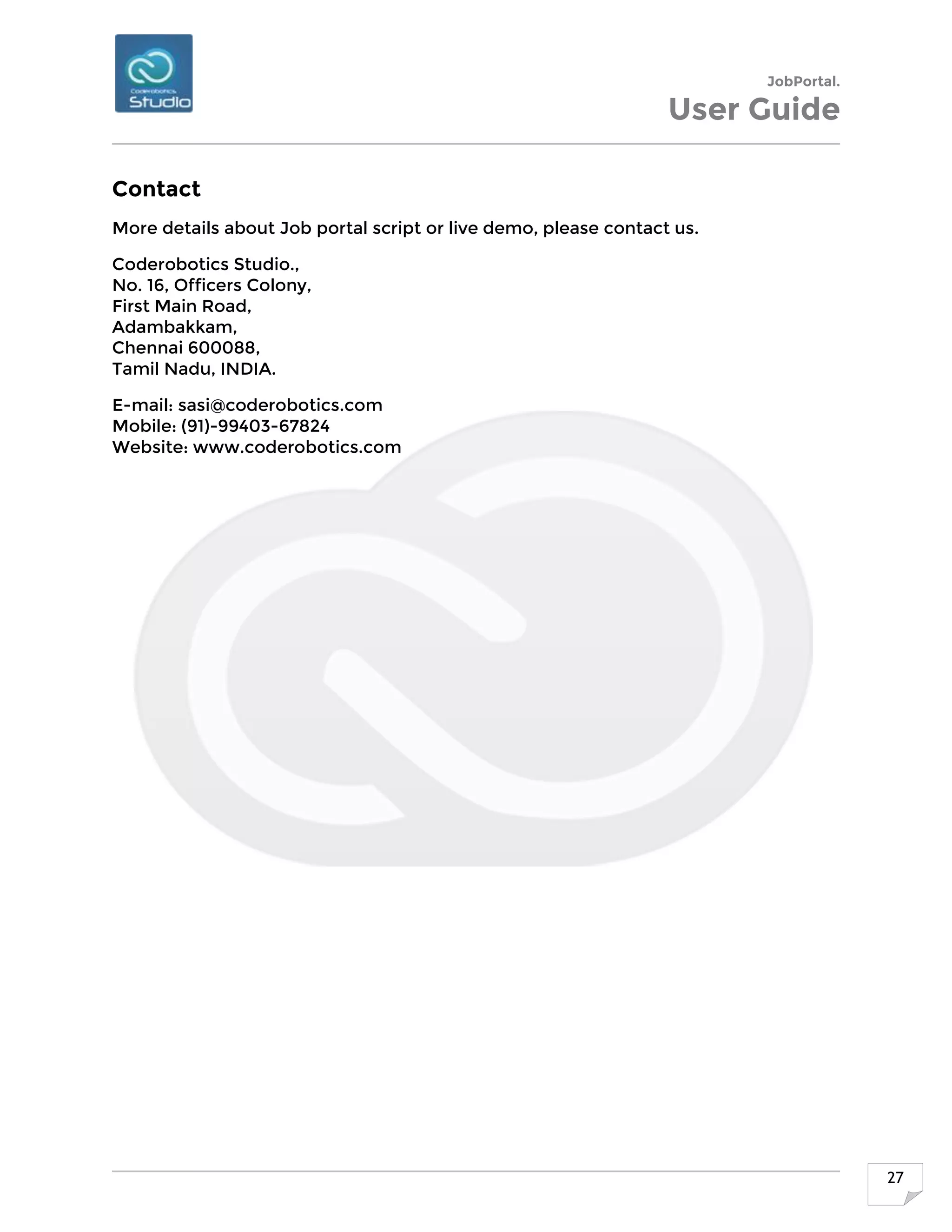 JobPortal.
User Guide
27
Contact
More details about Job portal script or live demo, please contact us.
Coderobotics Studio.,
No. 16, Officers Colony,
First Main Road,
Adambakkam,
Chennai 600088,
Tamil Nadu, INDIA.
E-mail: sasi@coderobotics.com
Mobile: (91)-99403-67824
Website: www.coderobotics.com
 