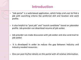 Introduction
 “Job portal” is a web-based application, which helps end user to find a
job with searching criteria like preferred skill and location and work
profile.
 It also helpful to “post job” and “search candidate” based on jobseeker
profile. Job provider can download resume of job seeker.
 Job provider can make discussion with job seeker and also send mail to
job seeker.
 It is developed in order to reduce the gap between Industry and
Industry needed resources.
 One can post his/her details on this portal with all relative information.
3
 