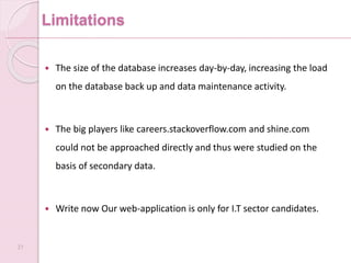 Limitations
 The size of the database increases day-by-day, increasing the load
on the database back up and data maintenance activity.
 The big players like careers.stackoverflow.com and shine.com
could not be approached directly and thus were studied on the
basis of secondary data.
 Write now Our web-application is only for I.T sector candidates.
31
 