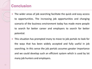 Conclusion
 The wider areas of job searching facilitate the quick and easy access
to opportunities. The increasing job opportunities and changing
scenario of the business environment today has made more people
to search for better career and employers to search for better
potential.
 This situation has prompted many to move to job portals to look for
the ways that has been widely accepted and fully useful in job
searching. In this sense the job portals assumes greater importance
and we could develop such an efficient system which is used by lot
many job hunters and employers.
33
 