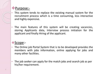 Purpose:-
• This system tends to replace the existing manual system for the
recruitment process which is a time consuming, less interactive
and highly expensive.
• The main features of this system will be creating vacancies,
storing Applicants data, Interview process initiation for the
applicant and finally Hiring of the applicant.
Scope:-
• The Online job Portal System that is to be developed provides the
members with jobs information, online applying for jobs and
many other facilities.
• The job seeker can apply for the match jobs and search job as per
his/her requirement.
5
 