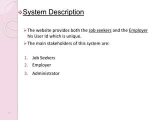 System Description
The website provides both the Job seekers and the Employer
his User Id which is unique.
The main stakeholders of this system are:
1. Job Seekers
2. Employer
3. Administrator
6
 
