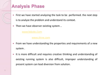 Analysis Phase
 First we have started analyzing the task to be performed. the next step
is to analyze the problem and understand its context.
 Then we have observer existing system ..
www.bdjobs.Com
www.shine.com
 From we have understanding the properties and requirements of a new
system .
 It is more difficult and requires creative thinking and understanding of
existing running system is also difficult, improper understanding of
present system can lead diversion from solution.
8
 