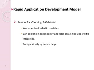 Rapid Application Development Model
 Reason for Choosing RAD Model
 Work can be divided in modules.
 Can be done independently and later on all modules will be
integrated.
 Comparatively system is large.
9
 
