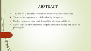 ABSTRACT
 This project is about the recruitment process which is done online.
 The recruitment process here is handled by the system.
 Most of the people have started searching jobs over an Internet.
 Now-a-days Internet rather than the print media for finding employees or
posting jobs.
 