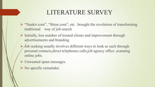 LITERATURE SURVEY
 “Naukri.com”, “Shine.com”, etc . brought the revolution of transforming
traditional way of job search
 Initially, less number of trusted clients and improvement through
advertisements and branding.
 Job seeking usually involves different ways to look as such through
personal contacts,direct telephones calls,job agency office ,scanning
online jobs.
 Unwanted spam messages.
 No specific remainder.
 