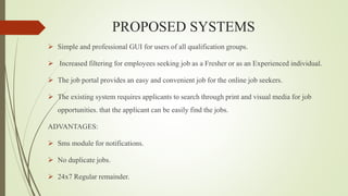 PROPOSED SYSTEMS
 Simple and professional GUI for users of all qualification groups.
 Increased filtering for employees seeking job as a Fresher or as an Experienced individual.
 The job portal provides an easy and convenient job for the online job seekers.
 The existing system requires applicants to search through print and visual media for job
opportunities. that the applicant can be easily find the jobs.
ADVANTAGES:
 Sms module for notifications.
 No duplicate jobs.
 24x7 Regular remainder.
 