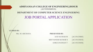ADHIYAMAAN COLLEGE OF ENGINEERING,HOSUR
(AUTONOMOUS)
DEPARTMENT OF COMPUTER SCIENCE ENGINEERING
JOB PORTAL APPLICATION
GUIDED BY:
Mrs. M. ARCHANA PRESENTED BY:
AJAY KUMAR M [AC15UCS003]
BHUVANESH KUMAR S [AC15UCS018]
GOKULNATHAN T [AC15UCS038]
 
