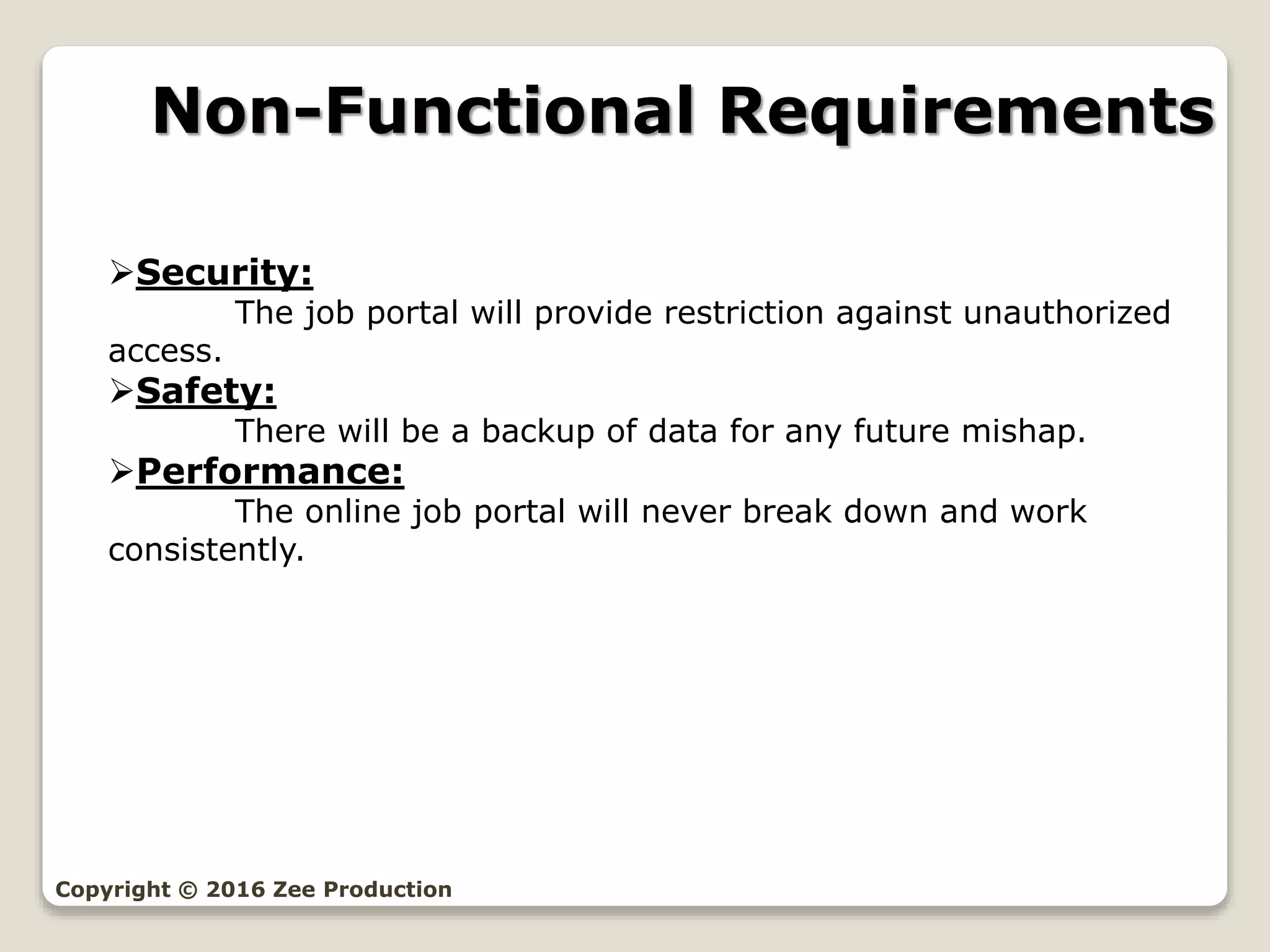 Non-Functional Requirements
Copyright © 2016 Zee Production
Security:
The job portal will provide restriction against unauthorized
access.
Safety:
There will be a backup of data for any future mishap.
Performance:
The online job portal will never break down and work
consistently.
 