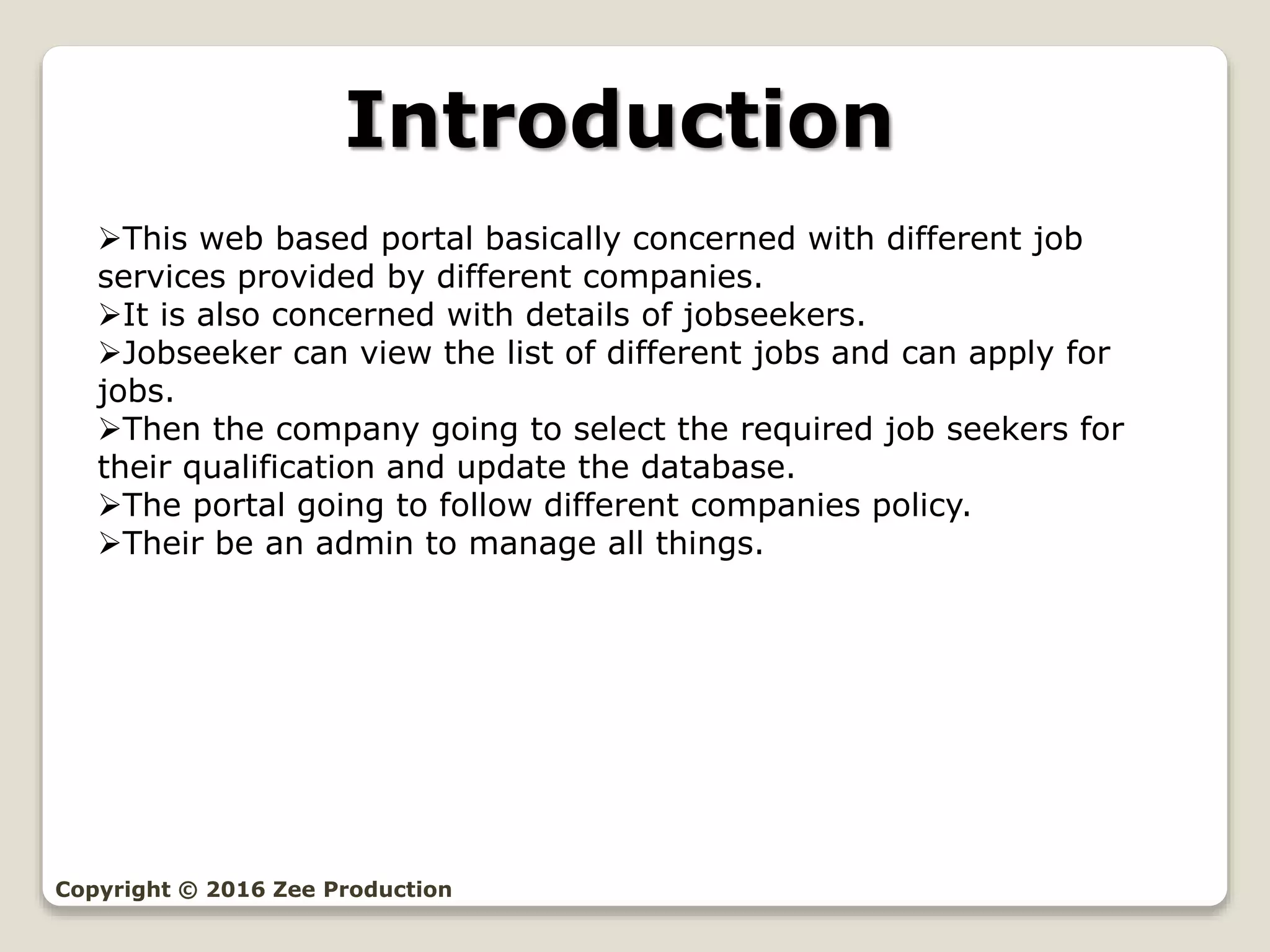 Introduction
This web based portal basically concerned with different job
services provided by different companies.
It is also concerned with details of jobseekers.
Jobseeker can view the list of different jobs and can apply for
jobs.
Then the company going to select the required job seekers for
their qualification and update the database.
The portal going to follow different companies policy.
Their be an admin to manage all things.
Copyright © 2016 Zee Production
 