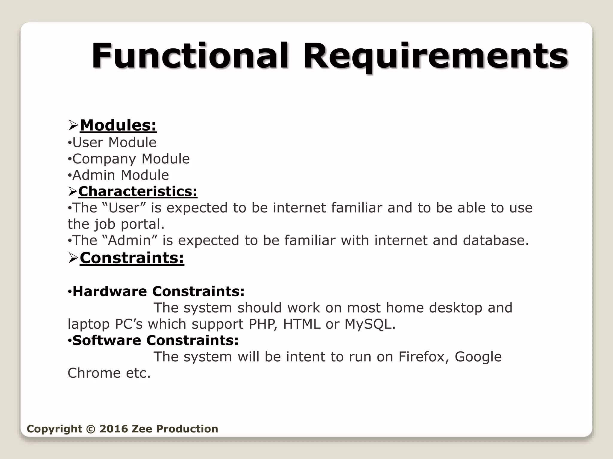Functional Requirements
Copyright © 2016 Zee Production
Modules:
•User Module
•Company Module
•Admin Module
Characteristics:
•The “User” is expected to be internet familiar and to be able to use
the job portal.
•The “Admin” is expected to be familiar with internet and database.
Constraints:
•Hardware Constraints:
The system should work on most home desktop and
laptop PC’s which support PHP, HTML or MySQL.
•Software Constraints:
The system will be intent to run on Firefox, Google
Chrome etc.
 