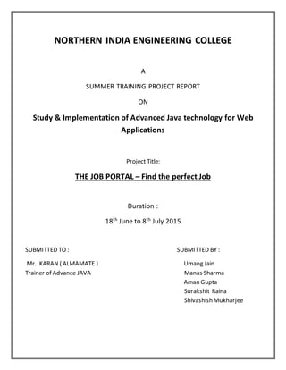NORTHERN INDIA ENGINEERING COLLEGE
A
SUMMER TRAINING PROJECT REPORT
ON
Study & Implementation of Advanced Java technology for Web
Applications
Project Title:
THE JOB PORTAL – Find the perfect Job
Duration :
18th
June to 8th
July 2015
SUBMITTED TO : SUBMITTED BY :
Mr. KARAN ( ALMAMATE ) Umang Jain
Trainer of Advance JAVA Manas Sharma
Aman Gupta
Surakshit Raina
Shivashish Mukharjee
 
