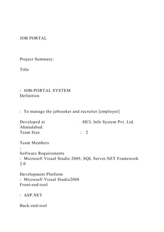 JOB PORTAL
Project Summary:
Title
: JOB-PORTAL SYSTEM
Definition
: To manage the jobseeker and recruiter [employer]
Developed at :HCL Info System Pvt. Ltd.
Ahmadabad.
Team Size : 2
Team Members
:
Software Requirements
: Microsoft Visual Studio 2005, SQL Server.NET Framework
2.0
Development Platform
: Microsoft Visual Studio2008
Front-end-tool
: ASP.NET
Back-end-tool
 