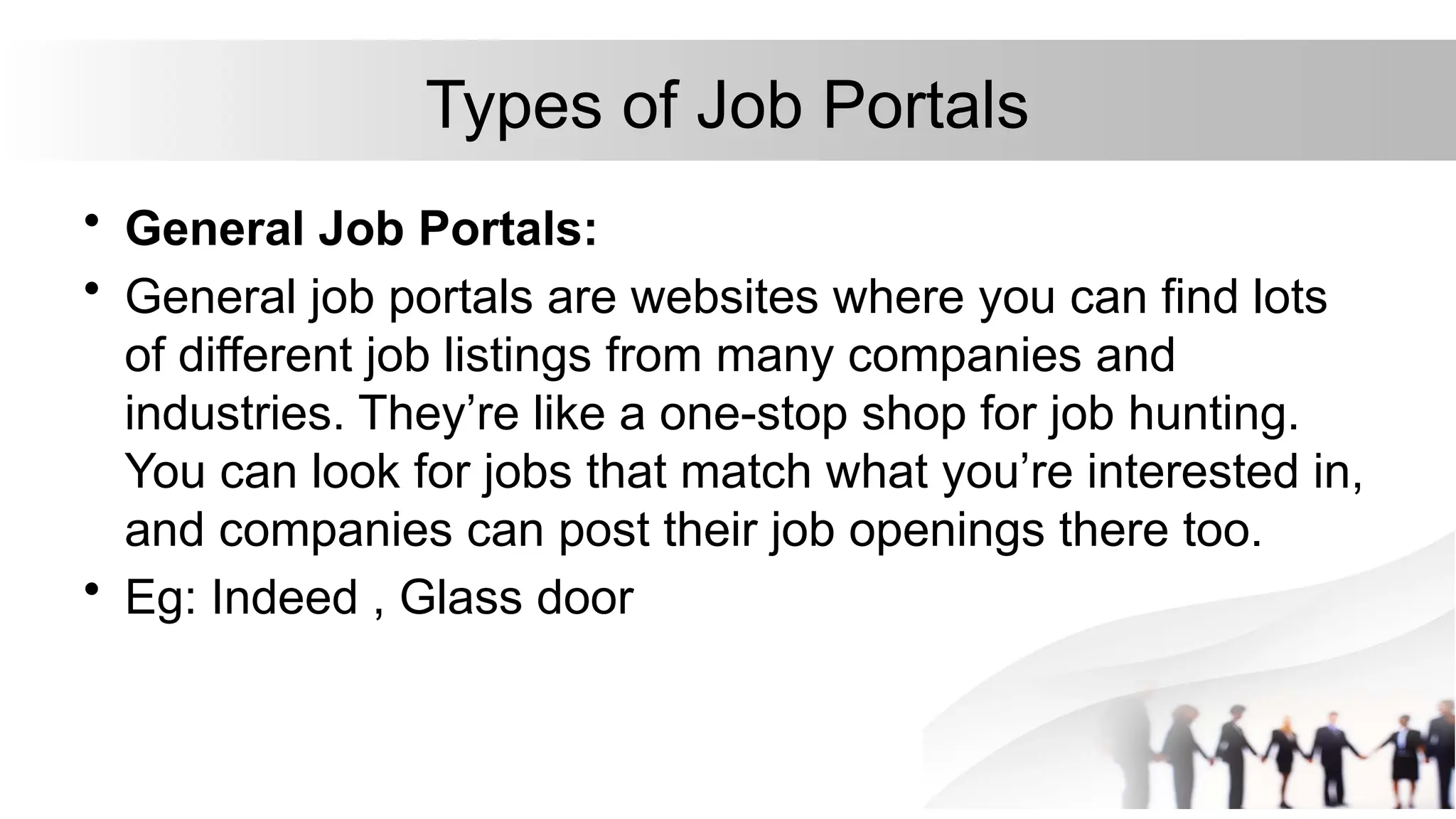 Types of Job Portals
• General Job Portals:
• General job portals are websites where you can find lots
of different job listings from many companies and
industries. They’re like a one-stop shop for job hunting.
You can look for jobs that match what you’re interested in,
and companies can post their job openings there too.
• Eg: Indeed , Glass door
 