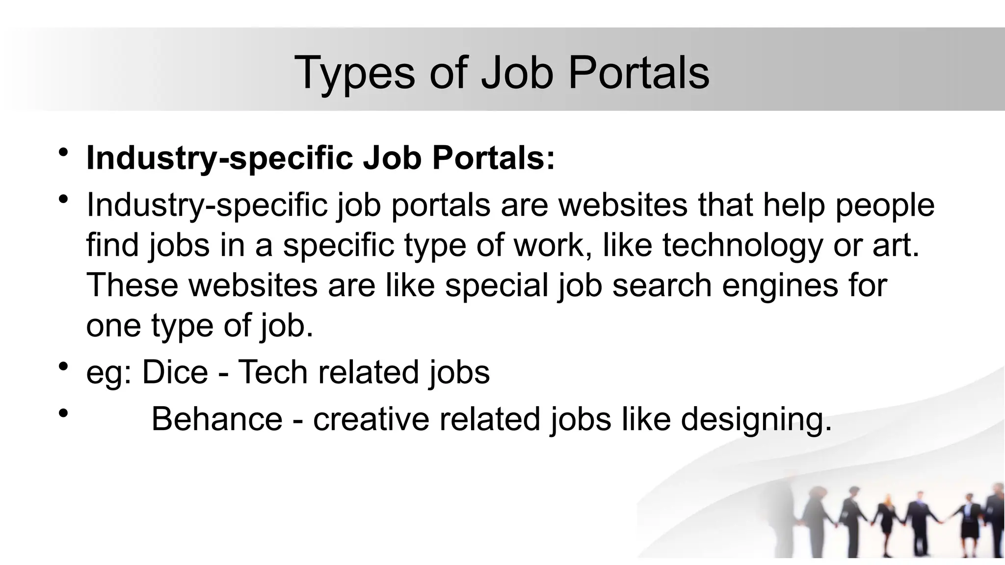 Types of Job Portals
• Industry-specific Job Portals:
• Industry-specific job portals are websites that help people
find jobs in a specific type of work, like technology or art.
These websites are like special job search engines for
one type of job.
• eg: Dice - Tech related jobs
• Behance - creative related jobs like designing.
 