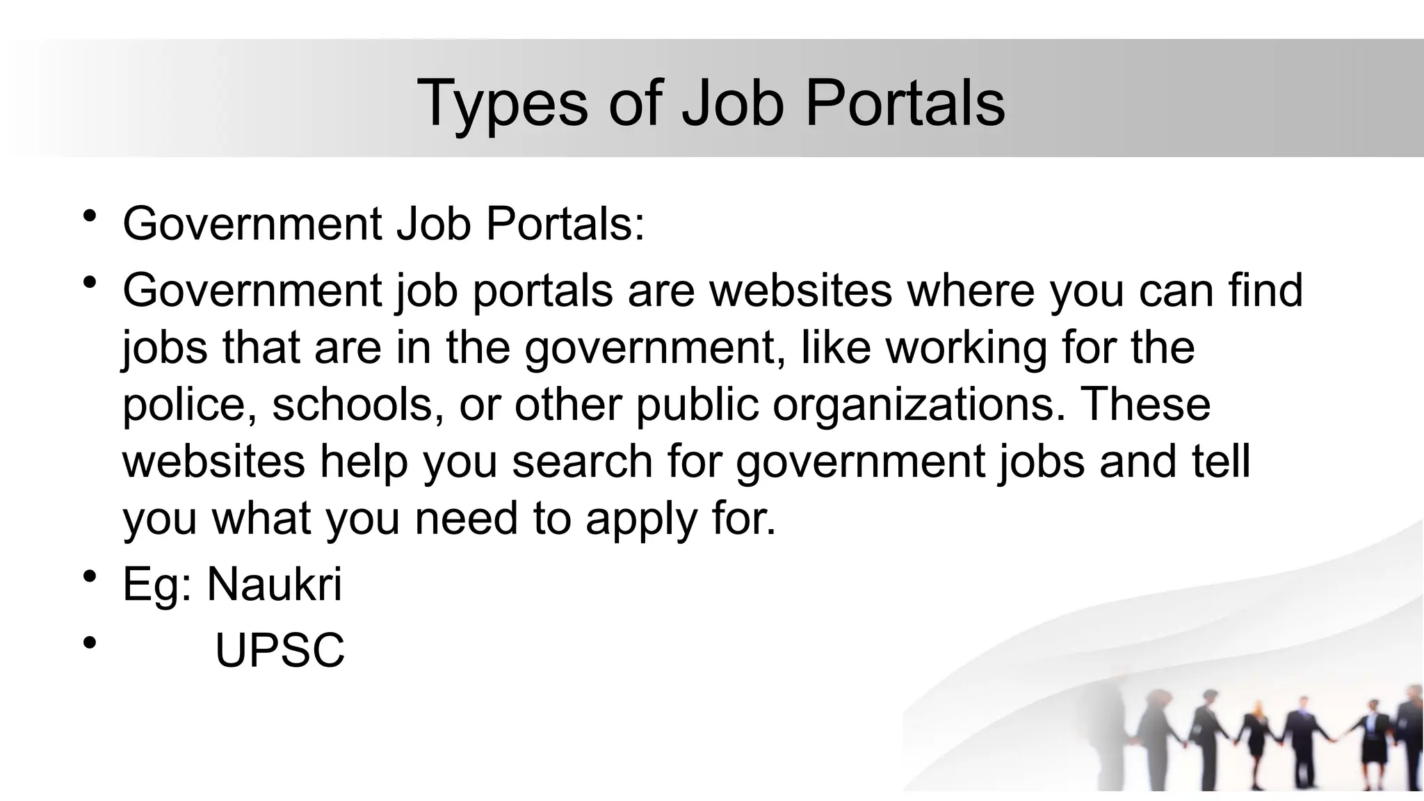 Types of Job Portals
• Government Job Portals:
• Government job portals are websites where you can find
jobs that are in the government, like working for the
police, schools, or other public organizations. These
websites help you search for government jobs and tell
you what you need to apply for.
• Eg: Naukri
• UPSC
 