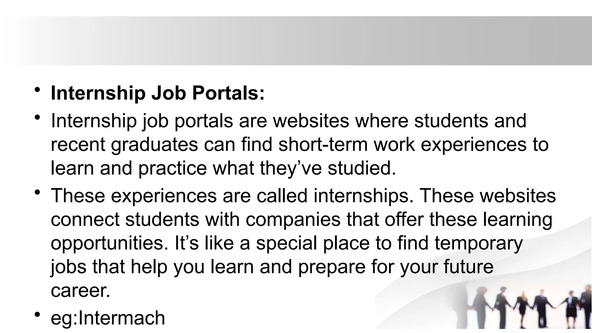 • Internship Job Portals:
• Internship job portals are websites where students and
recent graduates can find short-term work experiences to
learn and practice what they’ve studied.
• These experiences are called internships. These websites
connect students with companies that offer these learning
opportunities. It’s like a special place to find temporary
jobs that help you learn and prepare for your future
career.
• eg:Intermach
 