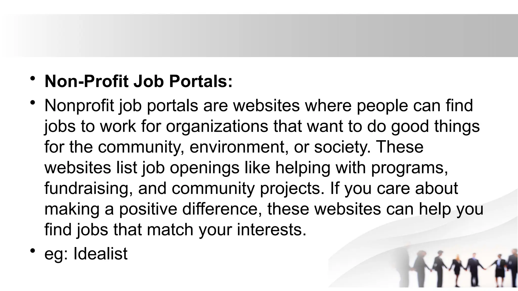 • Non-Profit Job Portals:
• Nonprofit job portals are websites where people can find
jobs to work for organizations that want to do good things
for the community, environment, or society. These
websites list job openings like helping with programs,
fundraising, and community projects. If you care about
making a positive difference, these websites can help you
find jobs that match your interests.
• eg: Idealist
 