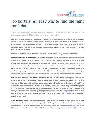 Job portals: An easy way to find the right
candidate
Take a quick read to find out what makes job portals such a sought after resource for sourcing
potential employees by SMEs and government companies alike.

Finding the right talent for vacancies is usually quite time consuming and if the employee
search is for a key profile then it often involves high levels of stress and anxiety as well.
Companies across diverse industrial sectors are choosing job portals to find the right talent for
their openings. It is a preferred means of talent search by the human resource team of almost
every organization today.

Read on to find how job portals make the recruitment process easy, speedy and simple.

Pool of candidates that meet your specific criteria Online job boards have massive database of
                                            criteria:             oards
active jobs seekers. These portals often provide free resume submission services which
                        hese
encourages interested candidates to register with them. Employers can filter through the
                                                             .
database and zero down on those resumes that meet the profile’s criteria and role
expectations. Through advance search options, employers can search resumes easily and
             .
quickly. Job posting on such sites often yield high hit ratio. Simply fill out the candidature you
are seeking, some information about your company and the profile description and it’s done.

Get resumes of ‘ideal’ candidates streamed to your inbox When you register with online
                                                        inbox:
employment boards, you will be required to fill up the areas of business operation for which
you are seeking applications. Once you do this, you will be forwarded resumes of qualifying
candidates from their present database. Thereafter, if new job seekers register with the portal
and if they match your specifications, their resume too will be mailed to you. This way you
               tch                           resumes
save your precious time in scanning through the database each day. Job posting on such boards
can be done in real time, unlike newspaper classified for which you need to pre
                               ike                                              pre-book your
advertisement spot.

Close vacancies faster: Job portals are like magic wand for closing urgent openings Simply
                                                                               openings.
enter the candidature you are seeking and poof! You get scores of resumes that match your
requirements in a snap. Whether you are searching talent for a specific job by location or for
filling up vacancies for your nation
                              nation-wide branches, it perfectly fits the cost-benef equation.
                                                                               benefit
 