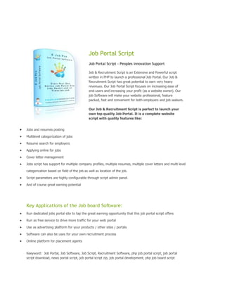 Job Portal Script
                                            Job Portal Script - Peoples innovation Support

                                            Job & Recruitment Script is an Extensive and Powerful script
                                            written in PHP to launch a professional Job Portal. Our Job &
                                            Recruitment Script has great potential to earn very heavy
                                            revenues. Our Job Portal Script focuses on increasing ease of
                                            end-users and increasing your profit (as a website owner). Our
                                            job Software will make your website professional, feature
                                            packed, fast and convenient for both employers and job seekers.

                                            Our Job & Recruitment Script is perfect to launch your
                                            own top quality Job Portal. It is a complete website
                                            script with quality features like:


Jobs and resumes posting

Multilevel categorization of jobs

Resume search for employers

Applying online for jobs

Cover letter management

Jobs script has support for multiple company profiles, multiple resumes, multiple cover letters and multi level

categorization based on field of the job as well as location of the job.

Script parameters are highly configurable through script admin panel.

And of course great earning potential




Key Applications of the Job board Software:
Run dedicated jobs portal site to tap the great earning opportunity that this job portal script offers

Run as free service to drive more traffic for your web portal

Use as advertising platform for your products / other sites / portals

Software can also be uses for your own recruitment process

Online platform for placement agents


Keeyword: Job Portal, Job Software, Job Script, Recruitment Software, php job portal script, job portal
script download, news portal script, job portal script zip, job portal development, php job board script
 