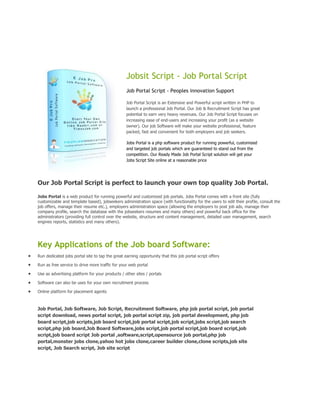 Jobsit Script - Job Portal Script
                                                 Job Portal Script - Peoples innovation Support

                                                 Job Portal Script is an Extensive and Powerful script written in PHP to
                                                 launch a professional Job Portal. Our Job & Recruitment Script has great
                                                 potential to earn very heavy revenues. Our Job Portal Script focuses on
                                                 increasing ease of end-users and increasing your profit (as a website
                                                 owner). Our job Software will make your website professional, feature
                                                 packed, fast and convenient for both employers and job seekers.

                                                 Jobs Portal is a php software product for running powerful, customized
                                                 and targeted job portals which are guaranteed to stand out from the
                                                 competition. Our Ready Made Job Portal Script solution will get your
                                                 Jobs Script Site online at a reasonable price




Our Job Portal Script is perfect to launch your own top quality Job Portal.

Jobs Portal is a web product for running powerful and customized job portals. Jobs Portal comes with a front site (fully
customizable and template based), jobseekers administration space (with functionality for the users to edit their profile, consult the
job offers, manage their resume etc.), employers administration space (allowing the employers to post job ads, manage their
company profile, search the database with the jobseekers resumes and many others) and powerful back office for the
administrators (providing full control over the website, structure and content management, detailed user management, search
engines reports, statistics and many others).




Key Applications of the Job board Software:
Run dedicated jobs portal site to tap the great earning opportunity that this job portal script offers

Run as free service to drive more traffic for your web portal

Use as advertising platform for your products / other sites / portals

Software can also be uses for your own recruitment process

Online platform for placement agents



Job Portal, Job Software, Job Script, Recruitment Software, php job portal script, job portal
script download, news portal script, job portal script zip, job portal development, php job
board script,job scripts,job board script,job portal script,job script,jobs script,job search
script,php job board,Job Board Software,jobs script,job portal script,job board script,job
script,job board script Job portal ,software,script,opensource job portal,php job
portal,monster jobs clone,yahoo hot jobs clone,career builder clone,clone scripts,job site
script, Job Search script, Job site script
 