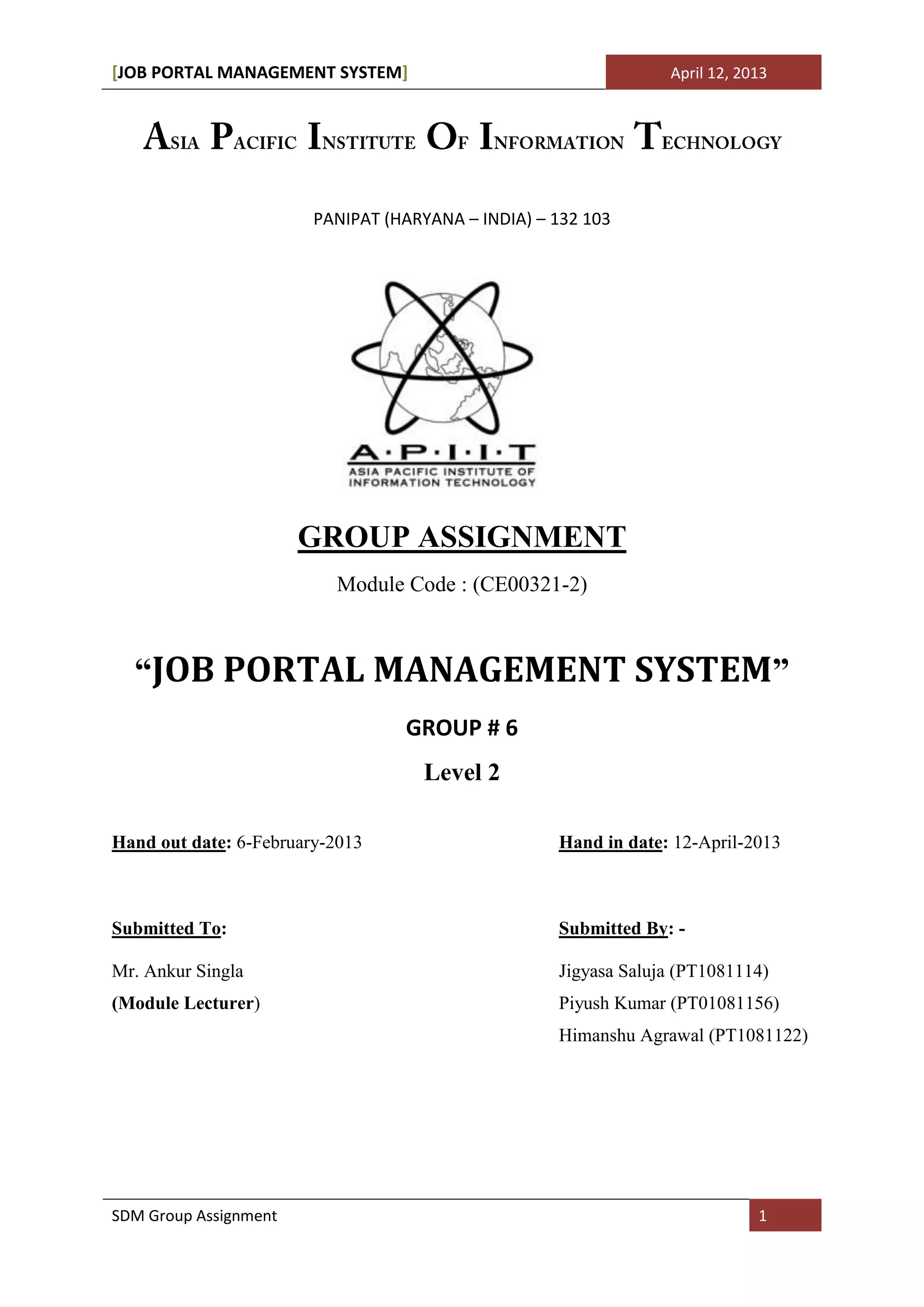 [JOB PORTAL MANAGEMENT SYSTEM]                                   April 12, 2013




                        PANIPAT (HARYANA – INDIA) – 132 103




                       GROUP ASSIGNMENT
                          Module Code : (CE00321-2)



  “JOB PORTAL MANAGEMENT SYSTEM”
                                  GROUP # 6
                                    Level 2

Hand out date: 6-February-2013                      Hand in date: 12-April-2013



Submitted To:                                       Submitted By: -

Mr. Ankur Singla                                    Jigyasa Saluja (PT1081114)
(Module Lecturer)                                   Piyush Kumar (PT01081156)
                                                    Himanshu Agrawal (PT1081122)




SDM Group Assignment                                                         1
 