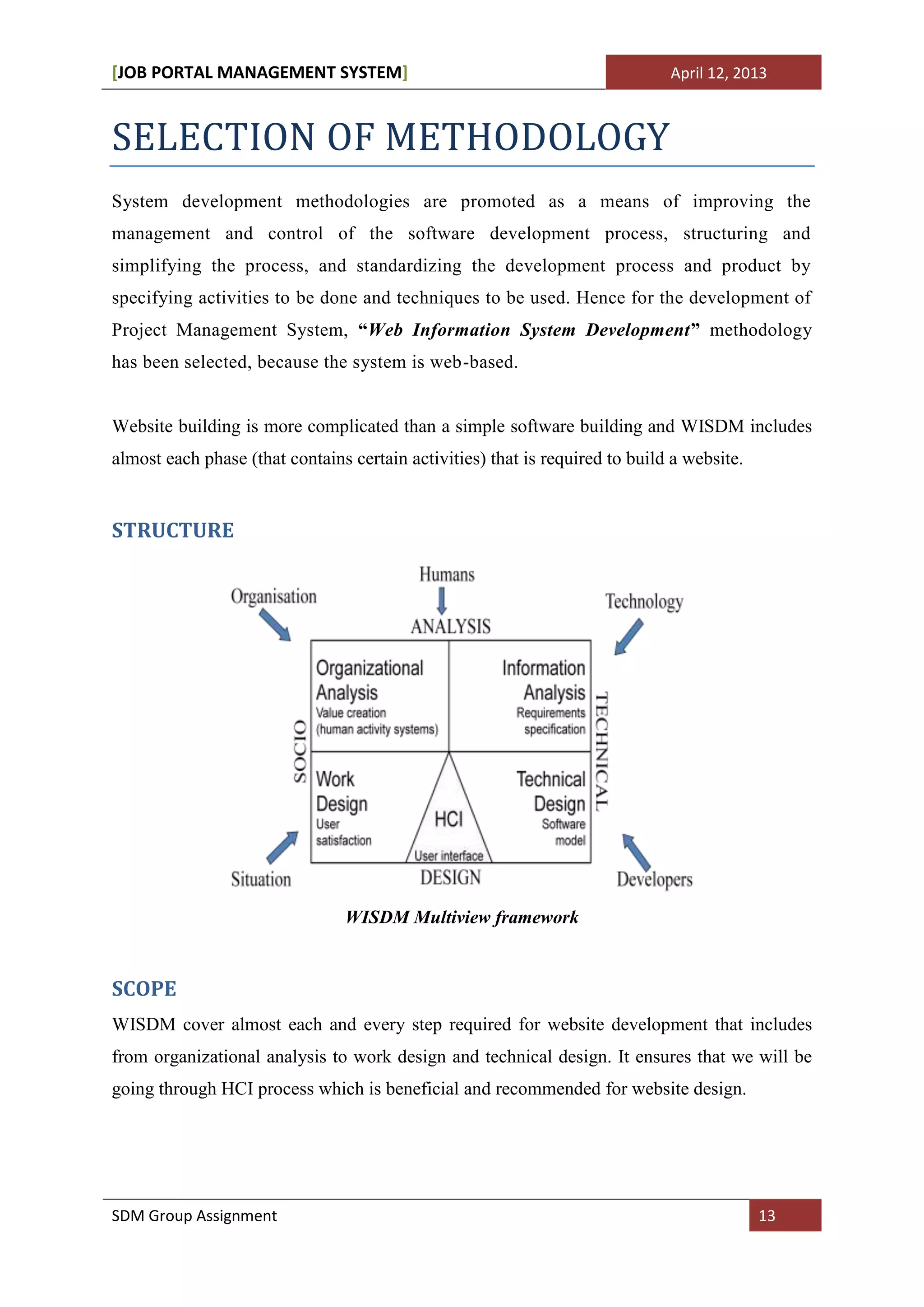 [JOB PORTAL MANAGEMENT SYSTEM]                                                April 12, 2013



SELECTION OF METHODOLOGY
System development methodologies are promoted as a means of improving the
management and control of the software development process, structuring and
simplifying the process, and standardizing the development process and product by
specifying activities to be done and techniques to be used. Hence for the development of
Project Management System, “Web Information System Development” methodology
has been selected, because the system is web-based.


Website building is more complicated than a simple software building and WISDM includes
almost each phase (that contains certain activities) that is required to build a website.


STRUCTURE




                                WISDM Multiview framework


SCOPE
WISDM cover almost each and every step required for website development that includes
from organizational analysis to work design and technical design. It ensures that we will be
going through HCI process which is beneficial and recommended for website design.




SDM Group Assignment                                                                        13
 