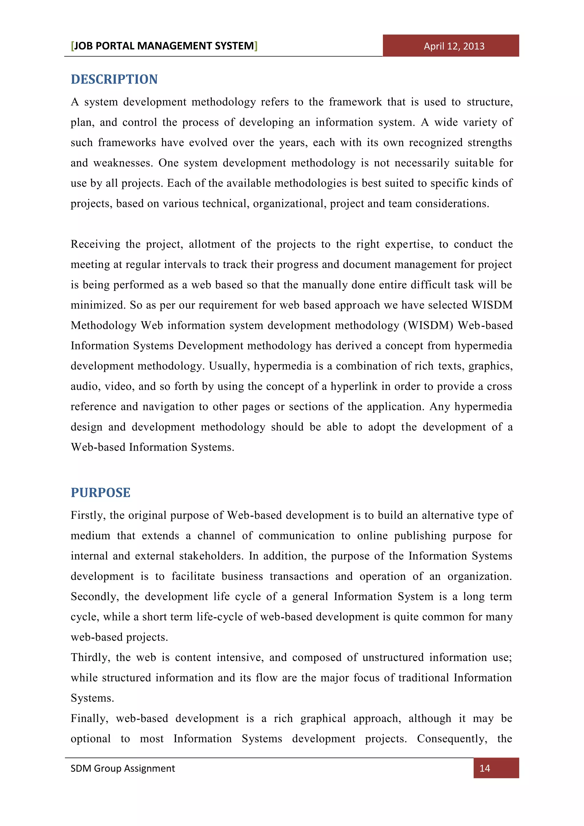 [JOB PORTAL MANAGEMENT SYSTEM]                                           April 12, 2013


DESCRIPTION
A system development methodology refers to the framework that is used to structure,
plan, and control the process of developing an information system. A wide variety of
such frameworks have evolved over the years, each with its own recognized strengths
and weaknesses. One system development methodology is not necessarily suitable for
use by all projects. Each of the available methodologies is best suited to specific kinds of
projects, based on various technical, organizational, project and team considerations.


Receiving the project, allotment of the projects to the right expertise, to conduct the
meeting at regular intervals to track their progress and document management for project
is being performed as a web based so that the manually done entire difficult task will be
minimized. So as per our requirement for web based approach we have selected WISDM
Methodology Web information system development methodology (WISDM) Web-based
Information Systems Development methodology has derived a concept from hypermedia
development methodology. Usually, hypermedia is a combination of rich texts, graphics,
audio, video, and so forth by using the concept of a hyperlink in order to provide a cross
reference and navigation to other pages or sections of the application. Any hypermedia
design and development methodology should be able to adopt the development of a
Web-based Information Systems.


PURPOSE
Firstly, the original purpose of Web-based development is to build an alternative type of
medium that extends a channel of communication to online publishing purpose for
internal and external stakeholders. In addition, the purpose of the Information Systems
development is to facilitate business transactions and operation of an organization.
Secondly, the development life cycle of a general Information System is a long term
cycle, while a short term life-cycle of web-based development is quite common for many
web-based projects.
Thirdly, the web is content intensive, and composed of unstructured information use;
while structured information and its flow are the major focus of traditional Information
Systems.
Finally, web-based development is a rich graphical approach, although it may be
optional to most Information Systems development projects. Consequently, the

SDM Group Assignment                                                                 14
 