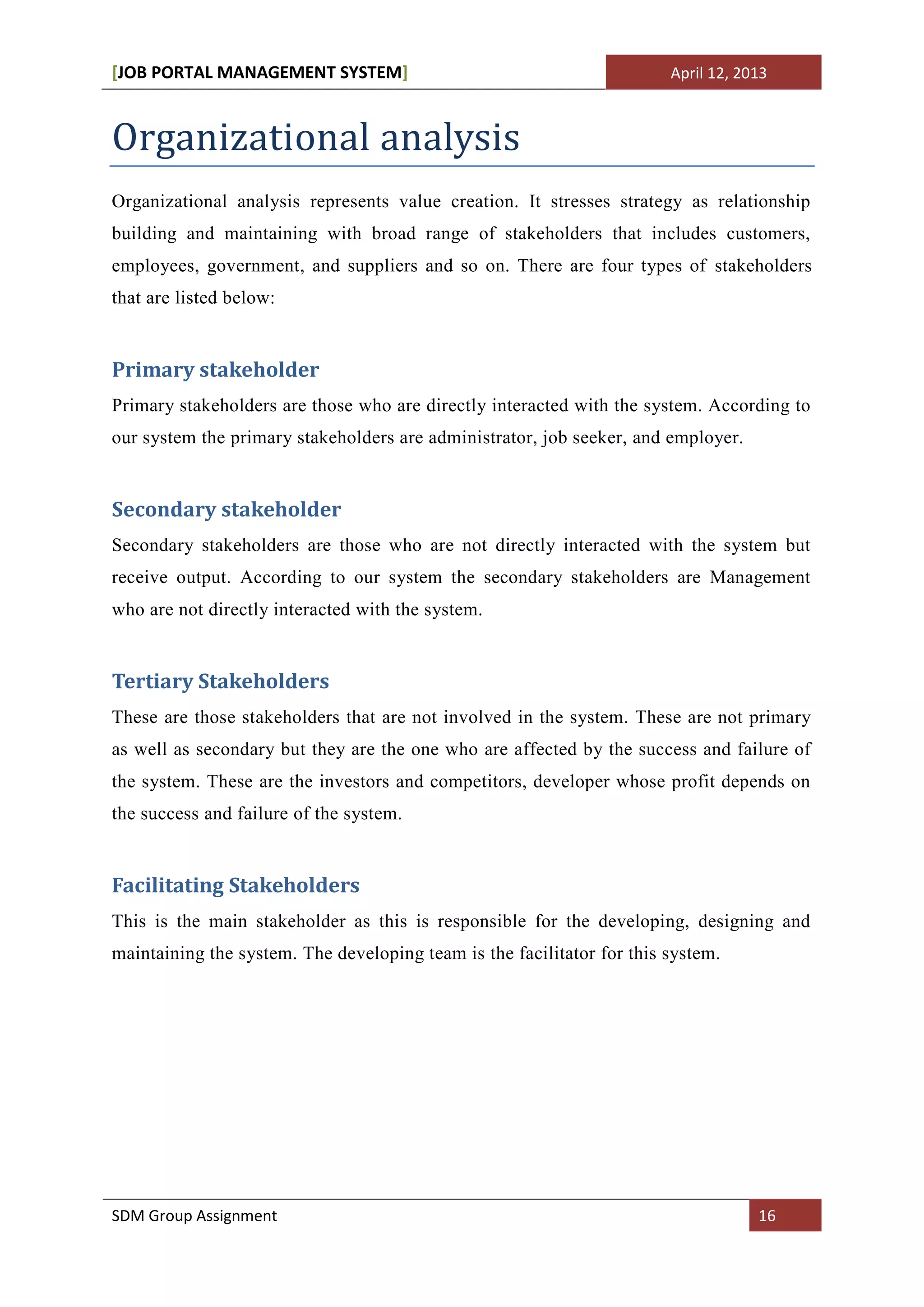 [JOB PORTAL MANAGEMENT SYSTEM]                                          April 12, 2013



Organizational analysis
Organizational analysis represents value creation. It stresses strategy as relationship
building and maintaining with broad range of stakeholders that includes customers,
employees, government, and suppliers and so on. There are four types of stakeholders
that are listed below:


Primary stakeholder
Primary stakeholders are those who are directly interacted with the system. According to
our system the primary stakeholders are administrator, job seeker, and employer.


Secondary stakeholder
Secondary stakeholders are those who are not directly interacted with the system but
receive output. According to our system the secondary stakeholders are Management
who are not directly interacted with the system.


Tertiary Stakeholders
These are those stakeholders that are not involved in the system. These are not primary
as well as secondary but they are the one who are affected by the success and failure of
the system. These are the investors and competitors, developer whose profit depends on
the success and failure of the system.


Facilitating Stakeholders
This is the main stakeholder as this is responsible for the developing, designing and
maintaining the system. The developing team is the facilitator for this system.




SDM Group Assignment                                                                16
 
