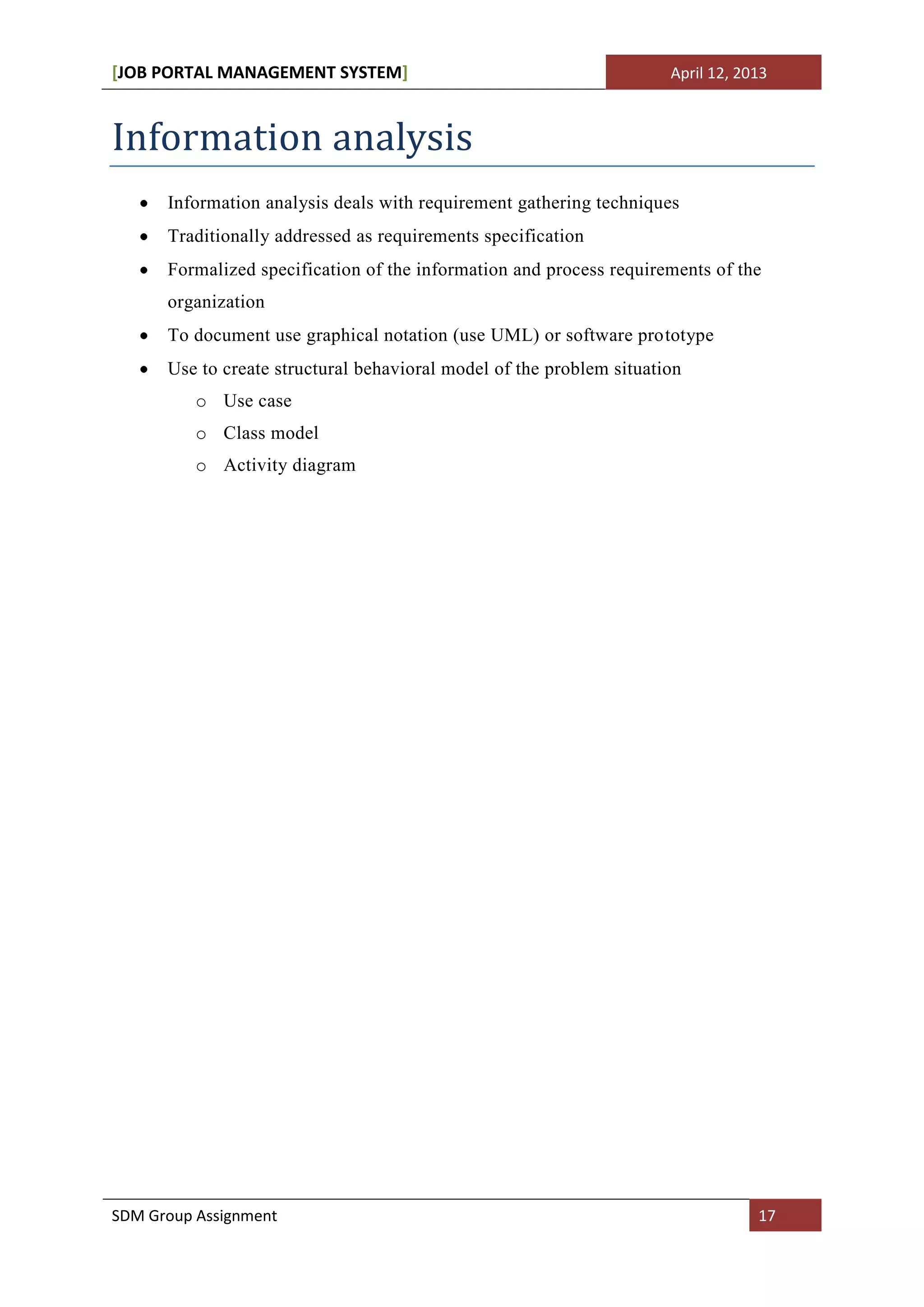 [JOB PORTAL MANAGEMENT SYSTEM]                                        April 12, 2013



Information analysis
      Information analysis deals with requirement gathering techniques
      Traditionally addressed as requirements specification
      Formalized specification of the information and process requirements of the
      organization
      To document use graphical notation (use UML) or software prototype
      Use to create structural behavioral model of the problem situation
          o Use case
          o Class model
          o Activity diagram




SDM Group Assignment                                                              17
 