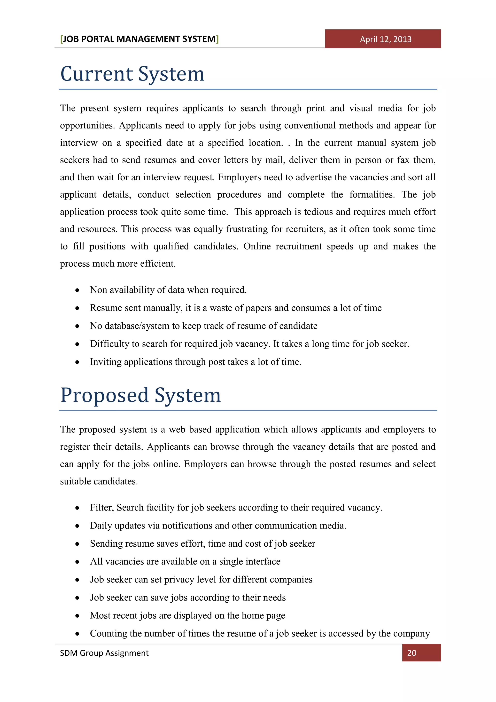 [JOB PORTAL MANAGEMENT SYSTEM]                                               April 12, 2013



Current System
The present system requires applicants to search through print and visual media for job
opportunities. Applicants need to apply for jobs using conventional methods and appear for
interview on a specified date at a specified location. . In the current manual system job
seekers had to send resumes and cover letters by mail, deliver them in person or fax them,
and then wait for an interview request. Employers need to advertise the vacancies and sort all
applicant details, conduct selection procedures and complete the formalities. The job
application process took quite some time. This approach is tedious and requires much effort
and resources. This process was equally frustrating for recruiters, as it often took some time
to fill positions with qualified candidates. Online recruitment speeds up and makes the
process much more efficient.

       Non availability of data when required.
       Resume sent manually, it is a waste of papers and consumes a lot of time
       No database/system to keep track of resume of candidate
       Difficulty to search for required job vacancy. It takes a long time for job seeker.
       Inviting applications through post takes a lot of time.


Proposed System
The proposed system is a web based application which allows applicants and employers to
register their details. Applicants can browse through the vacancy details that are posted and
can apply for the jobs online. Employers can browse through the posted resumes and select
suitable candidates.

       Filter, Search facility for job seekers according to their required vacancy.
       Daily updates via notifications and other communication media.
       Sending resume saves effort, time and cost of job seeker
       All vacancies are available on a single interface
       Job seeker can set privacy level for different companies
       Job seeker can save jobs according to their needs
       Most recent jobs are displayed on the home page
       Counting the number of times the resume of a job seeker is accessed by the company
SDM Group Assignment                                                                     20
 
