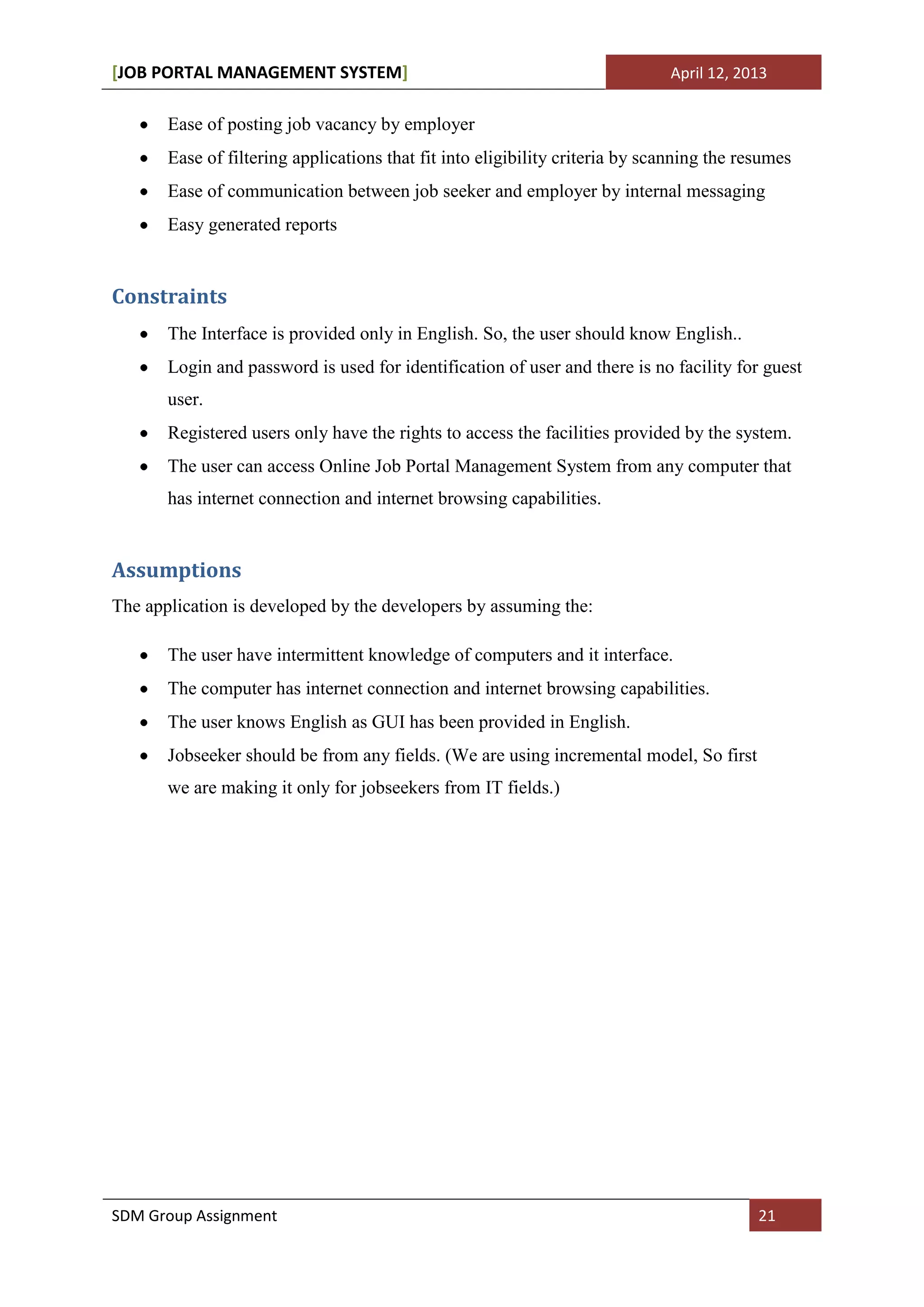 [JOB PORTAL MANAGEMENT SYSTEM]                                                April 12, 2013


       Ease of posting job vacancy by employer
       Ease of filtering applications that fit into eligibility criteria by scanning the resumes
       Ease of communication between job seeker and employer by internal messaging
       Easy generated reports


Constraints
       The Interface is provided only in English. So, the user should know English..
       Login and password is used for identification of user and there is no facility for guest
       user.
       Registered users only have the rights to access the facilities provided by the system.
       The user can access Online Job Portal Management System from any computer that
       has internet connection and internet browsing capabilities.


Assumptions
The application is developed by the developers by assuming the:

       The user have intermittent knowledge of computers and it interface.
       The computer has internet connection and internet browsing capabilities.
       The user knows English as GUI has been provided in English.
       Jobseeker should be from any fields. (We are using incremental model, So first
       we are making it only for jobseekers from IT fields.)




SDM Group Assignment                                                                       21
 
