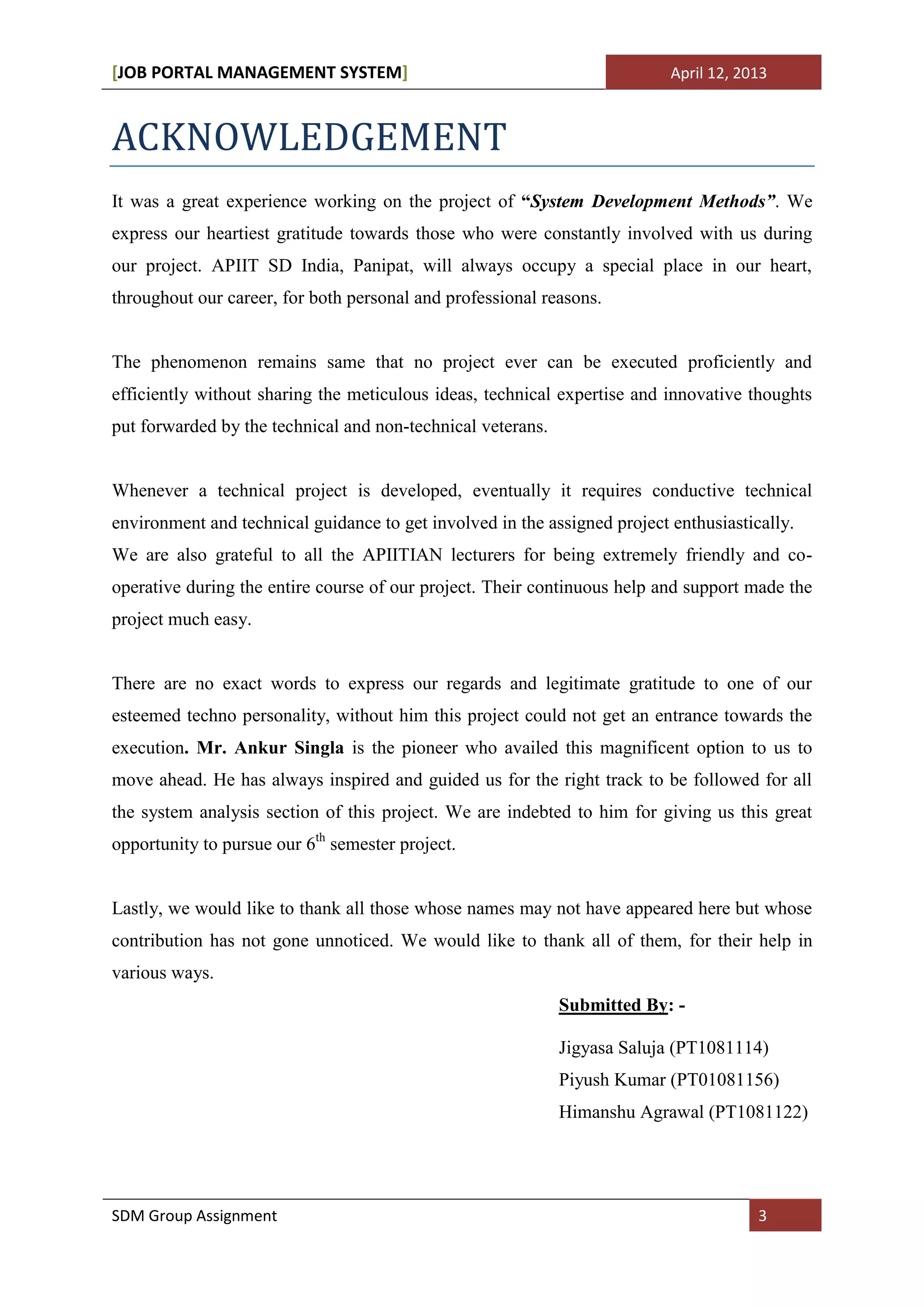 [JOB PORTAL MANAGEMENT SYSTEM]                                             April 12, 2013



ACKNOWLEDGEMENT
It was a great experience working on the project of “System Development Methods”. We
express our heartiest gratitude towards those who were constantly involved with us during
our project. APIIT SD India, Panipat, will always occupy a special place in our heart,
throughout our career, for both personal and professional reasons.


The phenomenon remains same that no project ever can be executed proficiently and
efficiently without sharing the meticulous ideas, technical expertise and innovative thoughts
put forwarded by the technical and non-technical veterans.


Whenever a technical project is developed, eventually it requires conductive technical
environment and technical guidance to get involved in the assigned project enthusiastically.
We are also grateful to all the APIITIAN lecturers for being extremely friendly and co-
operative during the entire course of our project. Their continuous help and support made the
project much easy.


There are no exact words to express our regards and legitimate gratitude to one of our
esteemed techno personality, without him this project could not get an entrance towards the
execution. Mr. Ankur Singla is the pioneer who availed this magnificent option to us to
move ahead. He has always inspired and guided us for the right track to be followed for all
the system analysis section of this project. We are indebted to him for giving us this great
opportunity to pursue our 6th semester project.


Lastly, we would like to thank all those whose names may not have appeared here but whose
contribution has not gone unnoticed. We would like to thank all of them, for their help in
various ways.
                                                             Submitted By: -

                                                             Jigyasa Saluja (PT1081114)
                                                             Piyush Kumar (PT01081156)
                                                             Himanshu Agrawal (PT1081122)




SDM Group Assignment                                                                   3
 