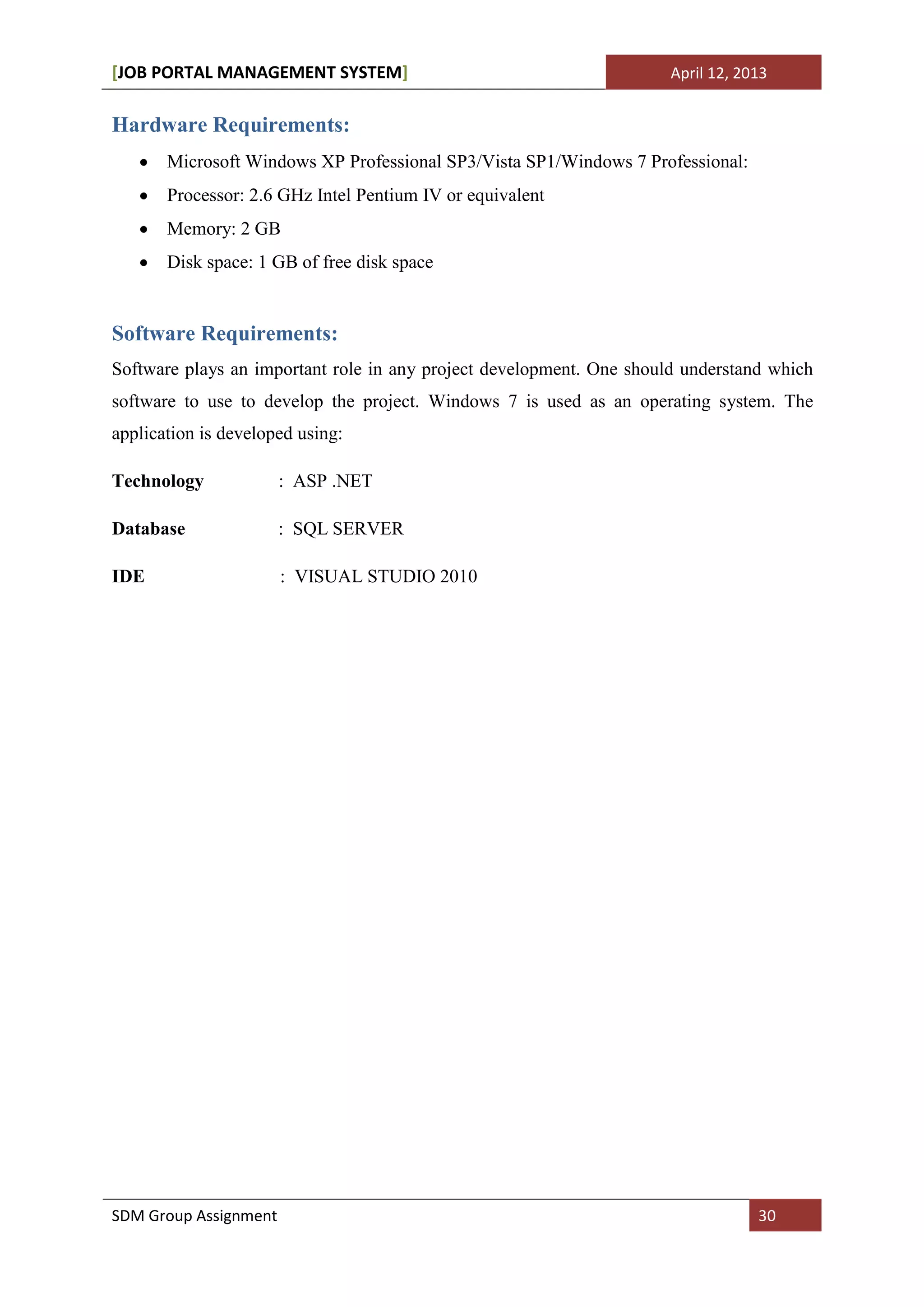 [JOB PORTAL MANAGEMENT SYSTEM]                                        April 12, 2013


Hardware Requirements:
       Microsoft Windows XP Professional SP3/Vista SP1/Windows 7 Professional:
       Processor: 2.6 GHz Intel Pentium IV or equivalent
       Memory: 2 GB
       Disk space: 1 GB of free disk space


Software Requirements:
Software plays an important role in any project development. One should understand which
software to use to develop the project. Windows 7 is used as an operating system. The
application is developed using:

Technology             : ASP .NET

Database               : SQL SERVER

IDE                    : VISUAL STUDIO 2010




SDM Group Assignment                                                              30
 