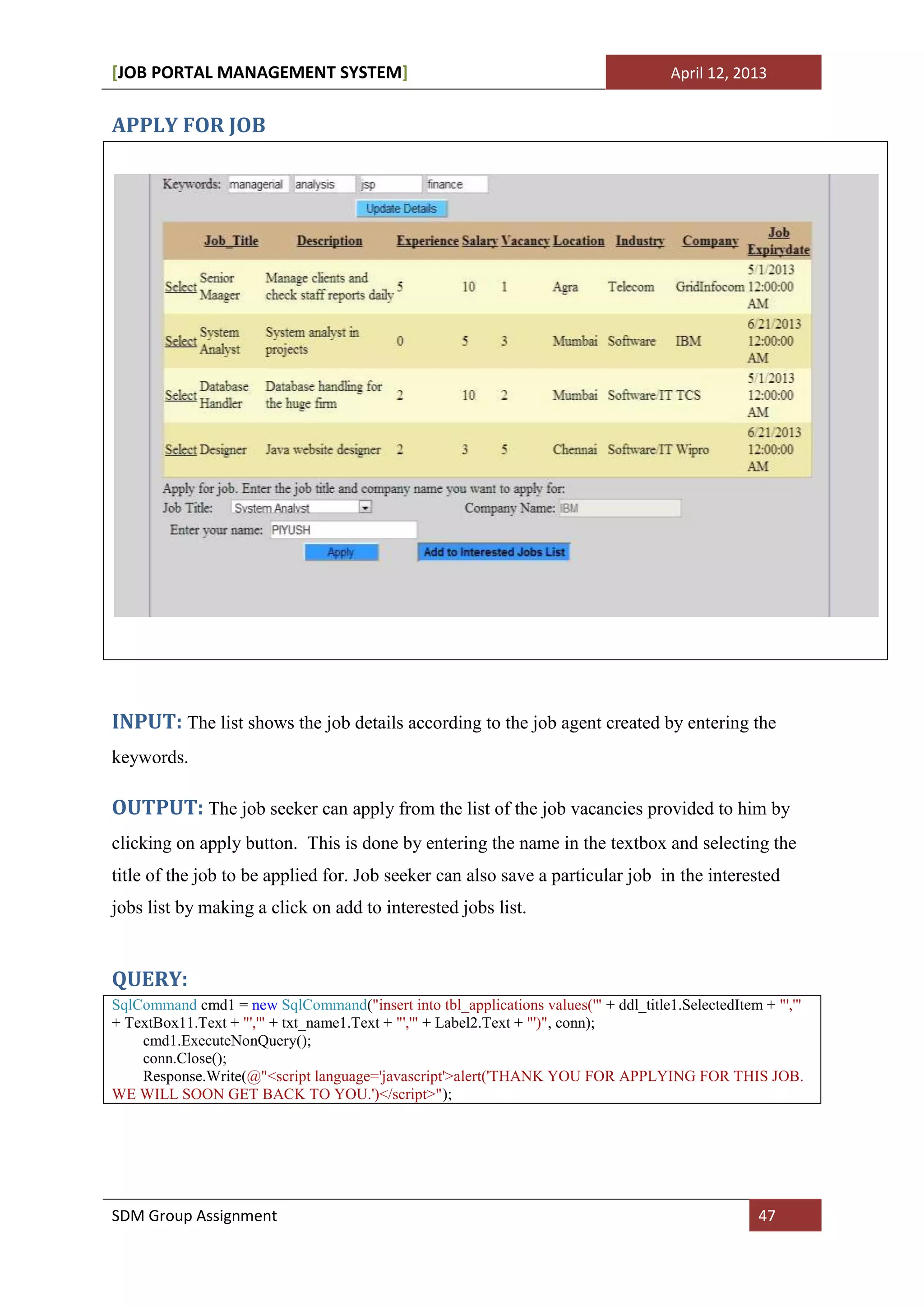 [JOB PORTAL MANAGEMENT SYSTEM]                                                       April 12, 2013


APPLY FOR JOB




INPUT: The list shows the job details according to the job agent created by entering the
keywords.

OUTPUT: The job seeker can apply from the list of the job vacancies provided to him by
clicking on apply button. This is done by entering the name in the textbox and selecting the
title of the job to be applied for. Job seeker can also save a particular job in the interested
jobs list by making a click on add to interested jobs list.


QUERY:
SqlCommand cmd1 = new SqlCommand("insert into tbl_applications values('" + ddl_title1.SelectedItem + "','"
+ TextBox11.Text + "','" + txt_name1.Text + "','" + Label2.Text + "')", conn);
    cmd1.ExecuteNonQuery();
    conn.Close();
    Response.Write(@"<script language='javascript'>alert('THANK YOU FOR APPLYING FOR THIS JOB.
WE WILL SOON GET BACK TO YOU.')</script>");




SDM Group Assignment                                                                               47
 