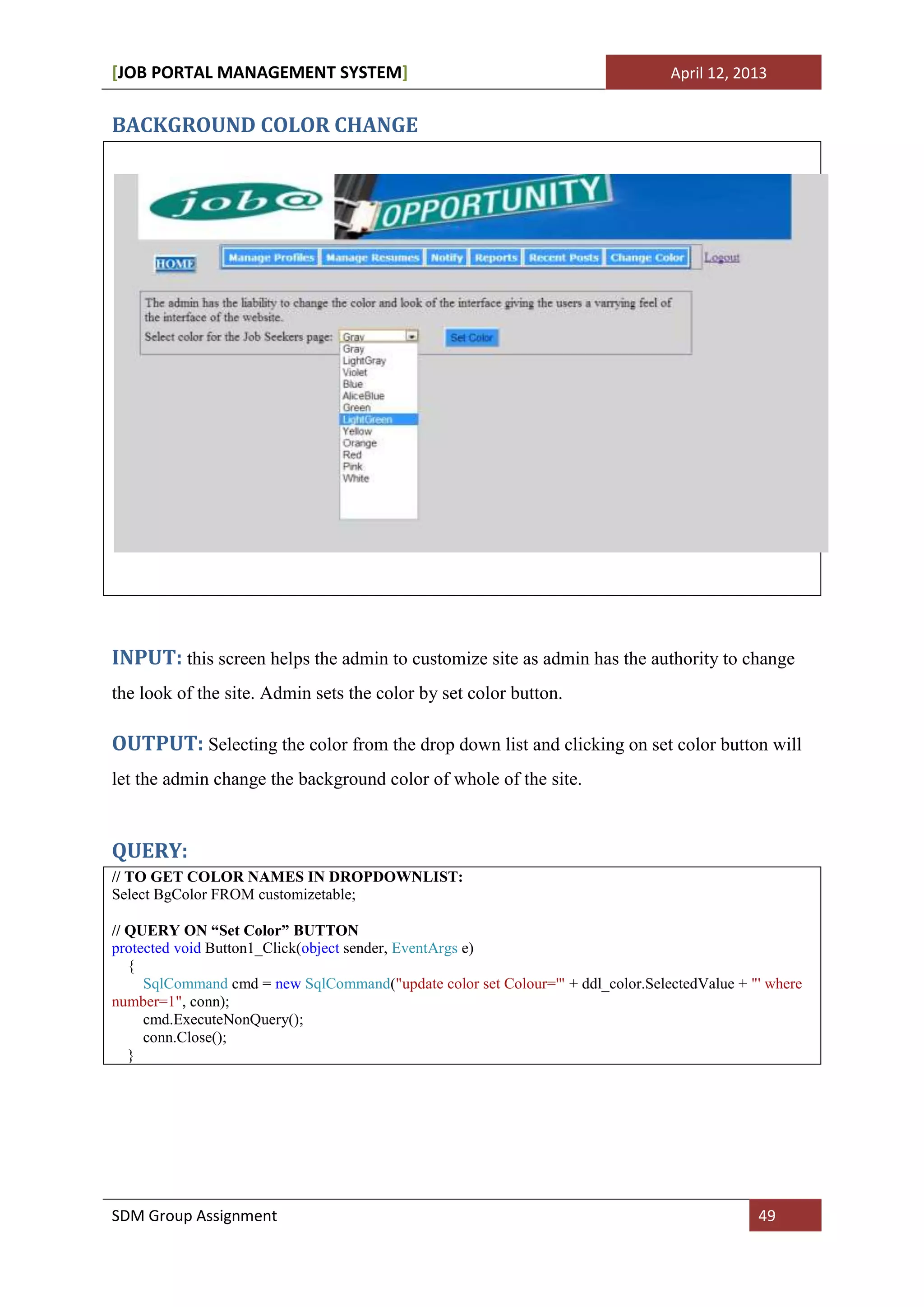 [JOB PORTAL MANAGEMENT SYSTEM]                                                   April 12, 2013


BACKGROUND COLOR CHANGE




INPUT: this screen helps the admin to customize site as admin has the authority to change
the look of the site. Admin sets the color by set color button.

OUTPUT: Selecting the color from the drop down list and clicking on set color button will
let the admin change the background color of whole of the site.


QUERY:
// TO GET COLOR NAMES IN DROPDOWNLIST:
Select BgColor FROM customizetable;

// QUERY ON “Set Color” BUTTON
protected void Button1_Click(object sender, EventArgs e)
   {
     SqlCommand cmd = new SqlCommand("update color set Colour='" + ddl_color.SelectedValue + "' where
number=1", conn);
     cmd.ExecuteNonQuery();
     conn.Close();
   }




SDM Group Assignment                                                                          49
 