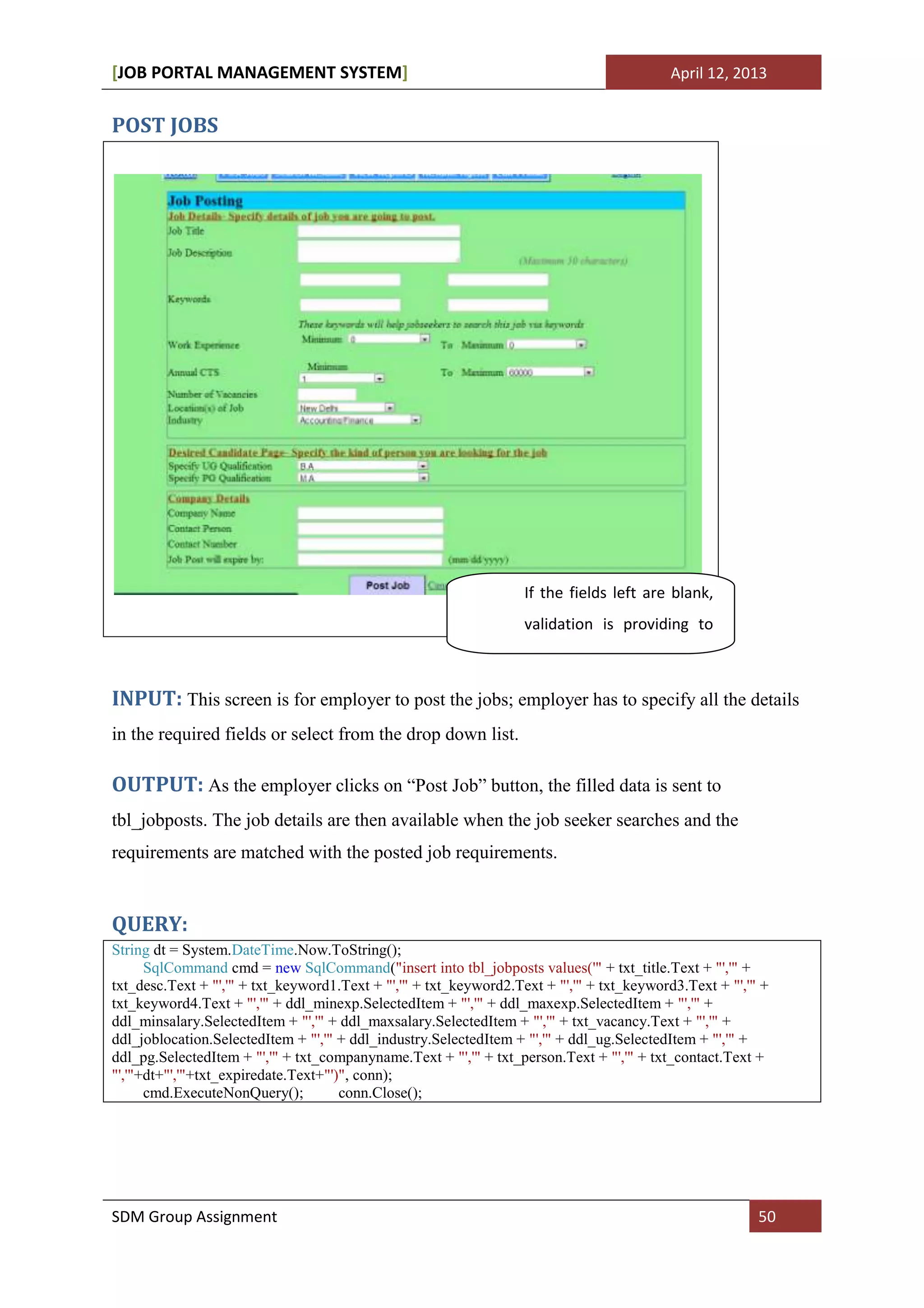 [JOB PORTAL MANAGEMENT SYSTEM]                                                             April 12, 2013


POST JOBS




                                                                   If the fields left are blank,
                                                                   validation is providing to
                                                                   fill all the fields.

INPUT: This screen is for employer to post the jobs; employer has to specify all the details
in the required fields or select from the drop down list.

OUTPUT: As the employer clicks on “Post Job” button, the filled data is sent to
tbl_jobposts. The job details are then available when the job seeker searches and the
requirements are matched with the posted job requirements.


QUERY:
String dt = System.DateTime.Now.ToString();
      SqlCommand cmd = new SqlCommand("insert into tbl_jobposts values('" + txt_title.Text + "','" +
txt_desc.Text + "','" + txt_keyword1.Text + "','" + txt_keyword2.Text + "','" + txt_keyword3.Text + "','" +
txt_keyword4.Text + "','" + ddl_minexp.SelectedItem + "','" + ddl_maxexp.SelectedItem + "','" +
ddl_minsalary.SelectedItem + "','" + ddl_maxsalary.SelectedItem + "','" + txt_vacancy.Text + "','" +
ddl_joblocation.SelectedItem + "','" + ddl_industry.SelectedItem + "','" + ddl_ug.SelectedItem + "','" +
ddl_pg.SelectedItem + "','" + txt_companyname.Text + "','" + txt_person.Text + "','" + txt_contact.Text +
"','"+dt+"','"+txt_expiredate.Text+"')", conn);
      cmd.ExecuteNonQuery();          conn.Close();




SDM Group Assignment                                                                                     50
 