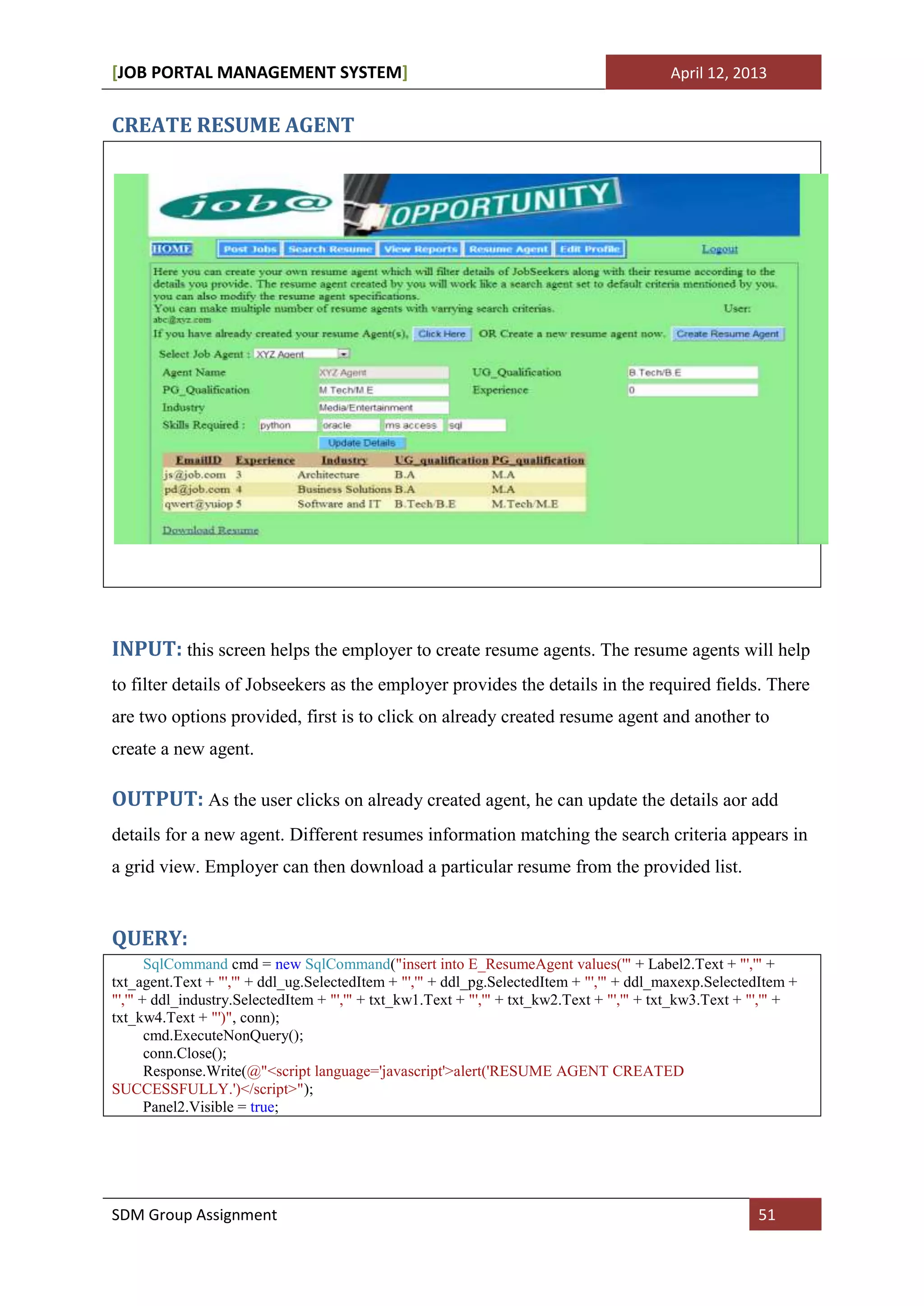 [JOB PORTAL MANAGEMENT SYSTEM]                                                             April 12, 2013


CREATE RESUME AGENT




INPUT: this screen helps the employer to create resume agents. The resume agents will help
to filter details of Jobseekers as the employer provides the details in the required fields. There
are two options provided, first is to click on already created resume agent and another to
create a new agent.

OUTPUT: As the user clicks on already created agent, he can update the details aor add
details for a new agent. Different resumes information matching the search criteria appears in
a grid view. Employer can then download a particular resume from the provided list.


QUERY:
       SqlCommand cmd = new SqlCommand("insert into E_ResumeAgent values('" + Label2.Text + "','" +
txt_agent.Text + "','" + ddl_ug.SelectedItem + "','" + ddl_pg.SelectedItem + "','" + ddl_maxexp.SelectedItem +
"','" + ddl_industry.SelectedItem + "','" + txt_kw1.Text + "','" + txt_kw2.Text + "','" + txt_kw3.Text + "','" +
txt_kw4.Text + "')", conn);
       cmd.ExecuteNonQuery();
       conn.Close();
       Response.Write(@"<script language='javascript'>alert('RESUME AGENT CREATED
SUCCESSFULLY.')</script>");
       Panel2.Visible = true;




SDM Group Assignment                                                                                     51
 