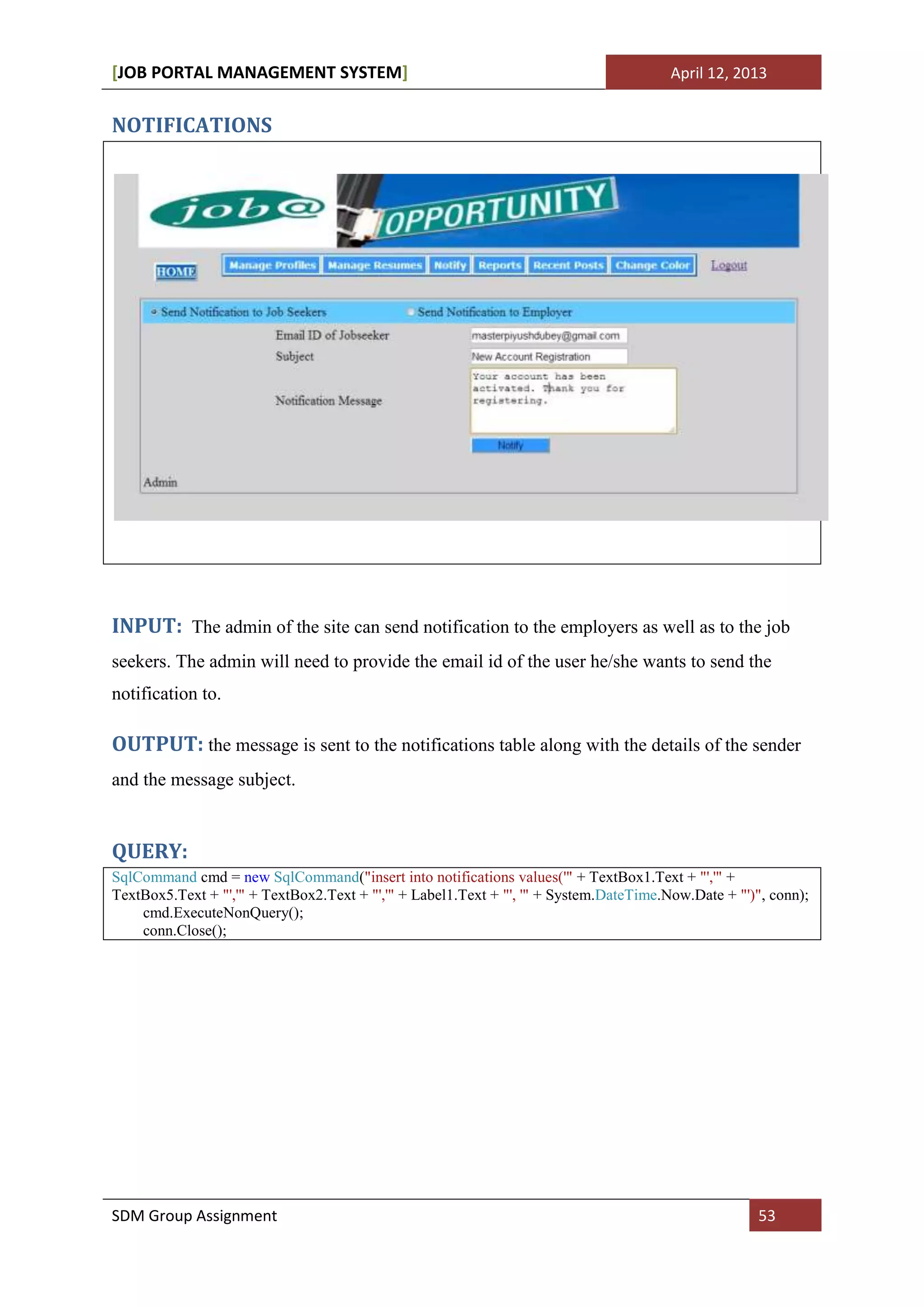[JOB PORTAL MANAGEMENT SYSTEM]                                                          April 12, 2013


NOTIFICATIONS




INPUT: The admin of the site can send notification to the employers as well as to the job
seekers. The admin will need to provide the email id of the user he/she wants to send the
notification to.

OUTPUT: the message is sent to the notifications table along with the details of the sender
and the message subject.


QUERY:
SqlCommand cmd = new SqlCommand("insert into notifications values('" + TextBox1.Text + "','" +
TextBox5.Text + "','" + TextBox2.Text + "','" + Label1.Text + "', '" + System.DateTime.Now.Date + "')", conn);
    cmd.ExecuteNonQuery();
    conn.Close();




SDM Group Assignment                                                                                  53
 