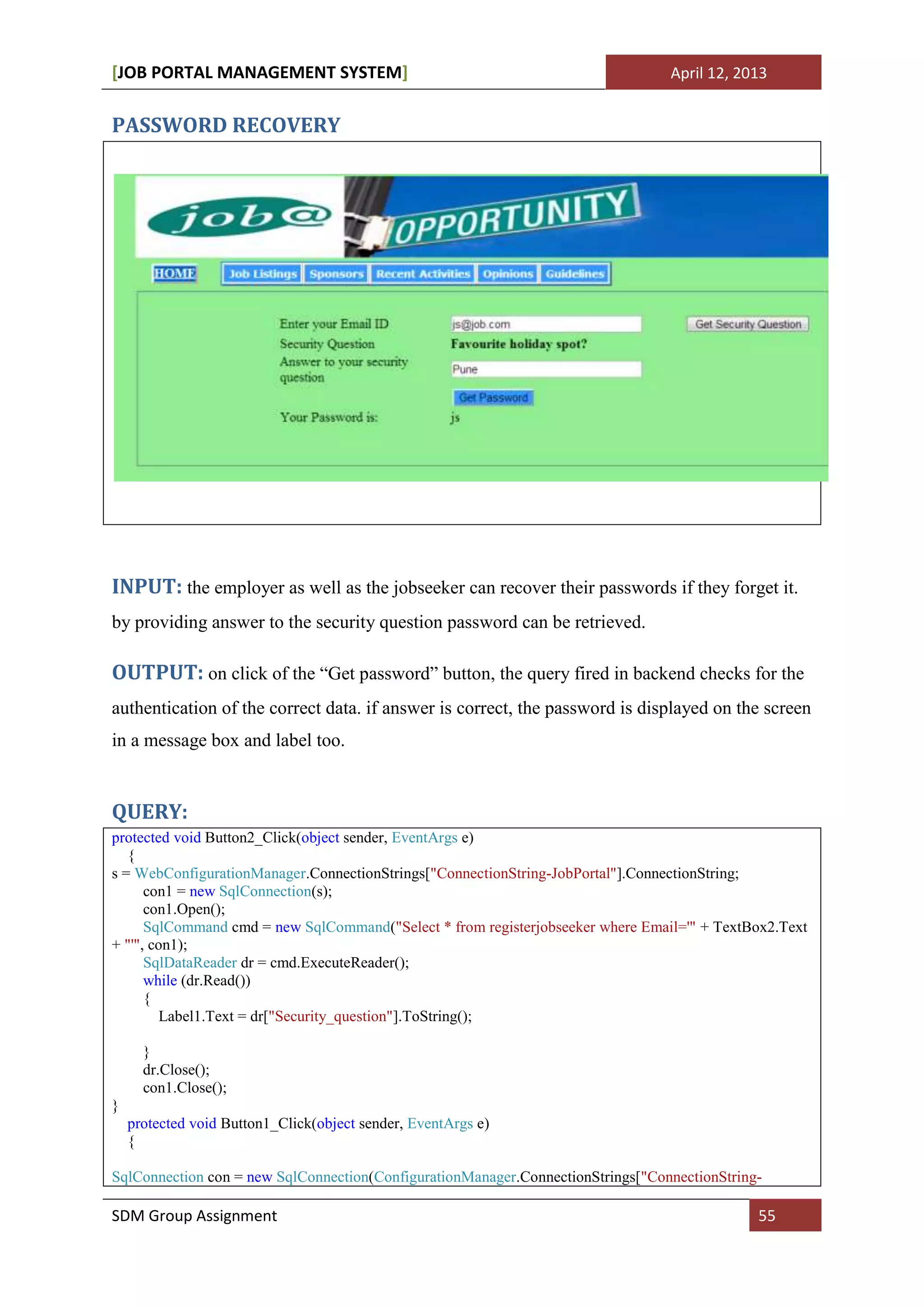 [JOB PORTAL MANAGEMENT SYSTEM]                                                   April 12, 2013


PASSWORD RECOVERY




INPUT: the employer as well as the jobseeker can recover their passwords if they forget it.
by providing answer to the security question password can be retrieved.

OUTPUT: on click of the “Get password” button, the query fired in backend checks for the
authentication of the correct data. if answer is correct, the password is displayed on the screen
in a message box and label too.


QUERY:
protected void Button2_Click(object sender, EventArgs e)
   {
s = WebConfigurationManager.ConnectionStrings["ConnectionString-JobPortal"].ConnectionString;
      con1 = new SqlConnection(s);
      con1.Open();
      SqlCommand cmd = new SqlCommand("Select * from registerjobseeker where Email='" + TextBox2.Text
+ "'", con1);
      SqlDataReader dr = cmd.ExecuteReader();
      while (dr.Read())
      {
         Label1.Text = dr["Security_question"].ToString();

      }
      dr.Close();
      con1.Close();
}
    protected void Button1_Click(object sender, EventArgs e)
    {

SqlConnection con = new SqlConnection(ConfigurationManager.ConnectionStrings["ConnectionString-

SDM Group Assignment                                                                          55
 