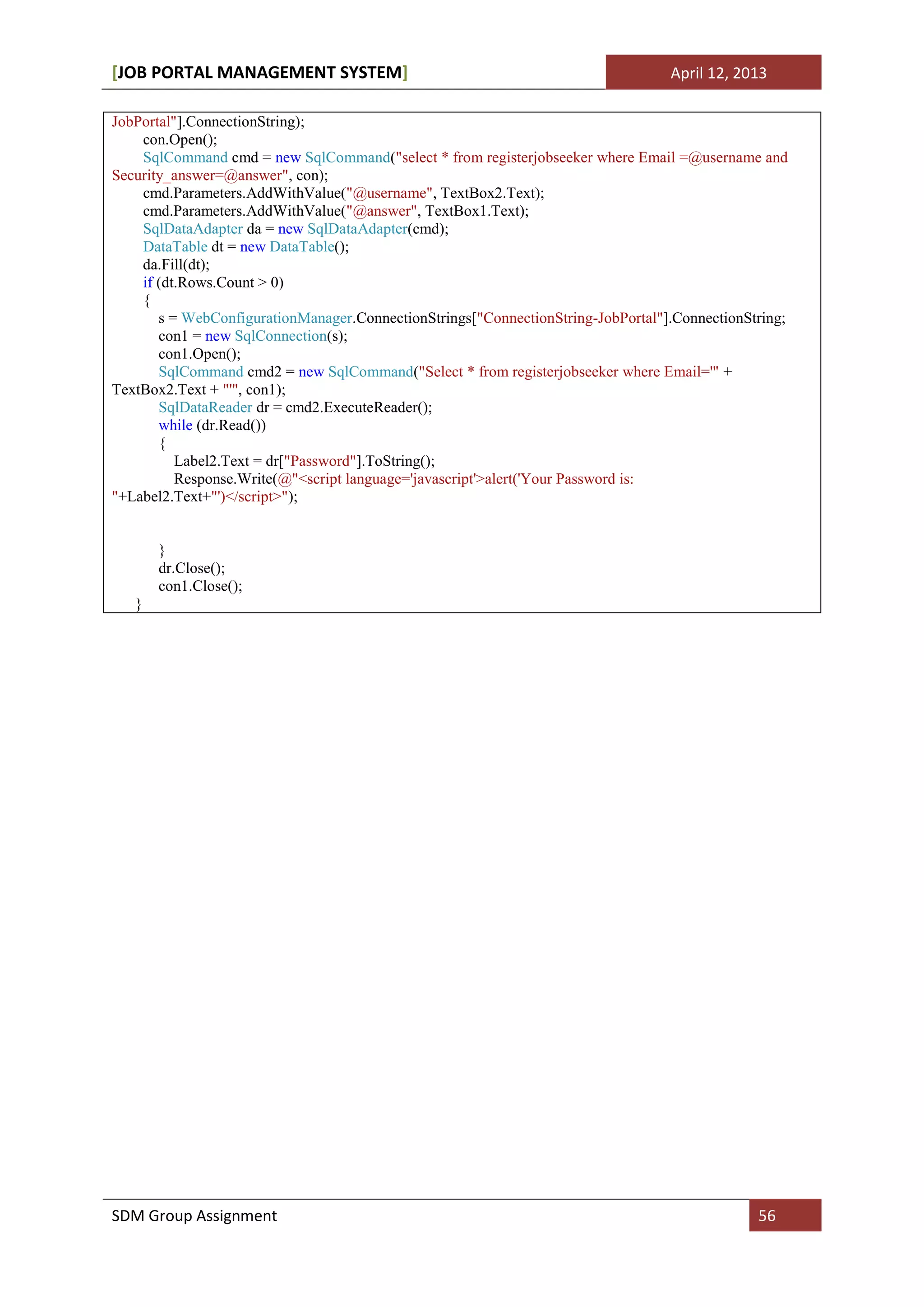 [JOB PORTAL MANAGEMENT SYSTEM]                                                    April 12, 2013

JobPortal"].ConnectionString);
    con.Open();
    SqlCommand cmd = new SqlCommand("select * from registerjobseeker where Email =@username and
Security_answer=@answer", con);
    cmd.Parameters.AddWithValue("@username", TextBox2.Text);
    cmd.Parameters.AddWithValue("@answer", TextBox1.Text);
    SqlDataAdapter da = new SqlDataAdapter(cmd);
    DataTable dt = new DataTable();
    da.Fill(dt);
    if (dt.Rows.Count > 0)
    {
       s = WebConfigurationManager.ConnectionStrings["ConnectionString-JobPortal"].ConnectionString;
       con1 = new SqlConnection(s);
       con1.Open();
       SqlCommand cmd2 = new SqlCommand("Select * from registerjobseeker where Email='" +
TextBox2.Text + "'", con1);
       SqlDataReader dr = cmd2.ExecuteReader();
       while (dr.Read())
       {
          Label2.Text = dr["Password"].ToString();
          Response.Write(@"<script language='javascript'>alert('Your Password is:
"+Label2.Text+"')</script>");


       }
       dr.Close();
       con1.Close();
   }




SDM Group Assignment                                                                           56
 