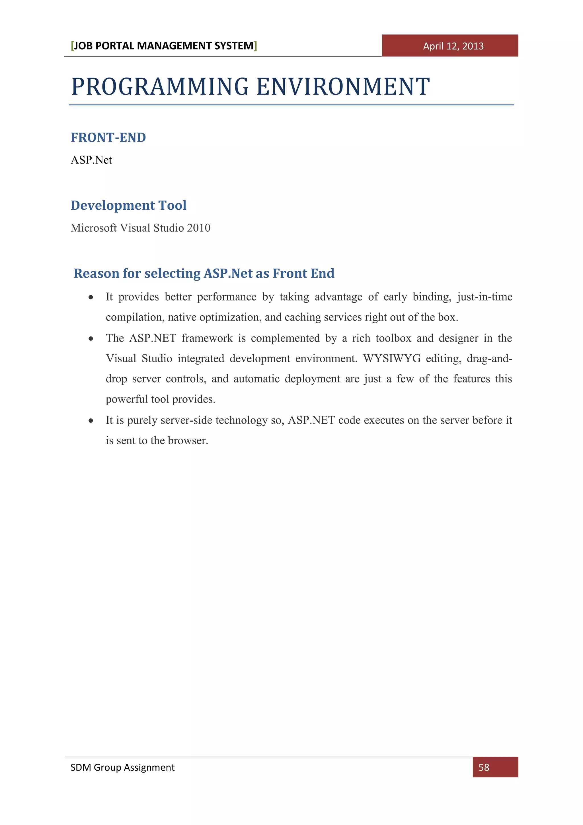 [JOB PORTAL MANAGEMENT SYSTEM]                                             April 12, 2013



PROGRAMMING ENVIRONMENT
FRONT-END
ASP.Net


Development Tool
Microsoft Visual Studio 2010


Reason for selecting ASP.Net as Front End
       It provides better performance by taking advantage of early binding, just-in-time
       compilation, native optimization, and caching services right out of the box.
       The ASP.NET framework is complemented by a rich toolbox and designer in the
       Visual Studio integrated development environment. WYSIWYG editing, drag-and-
       drop server controls, and automatic deployment are just a few of the features this
       powerful tool provides.
       It is purely server-side technology so, ASP.NET code executes on the server before it
       is sent to the browser.




SDM Group Assignment                                                                   58
 