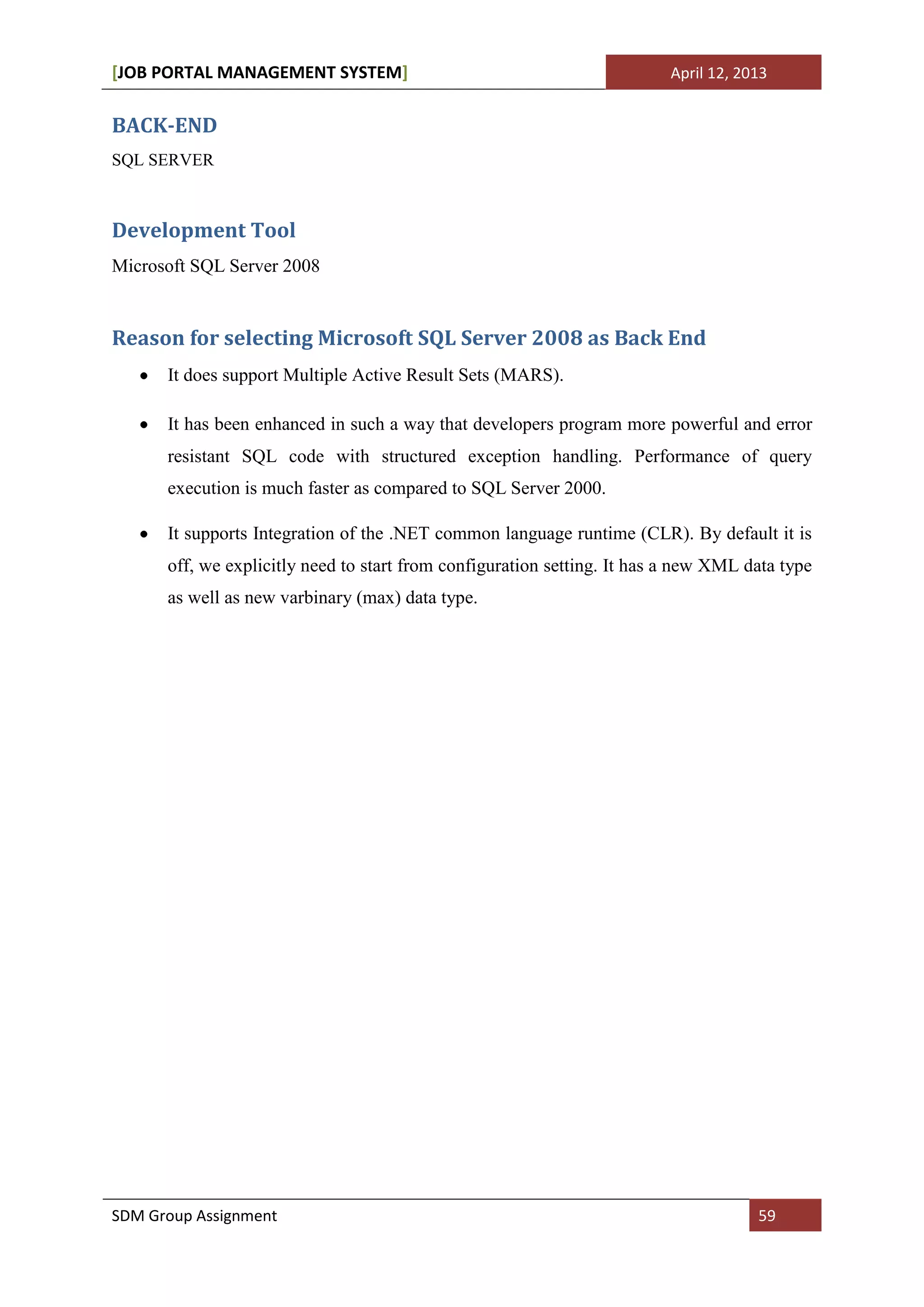 [JOB PORTAL MANAGEMENT SYSTEM]                                           April 12, 2013


BACK-END
SQL SERVER



Development Tool
Microsoft SQL Server 2008


Reason for selecting Microsoft SQL Server 2008 as Back End
      It does support Multiple Active Result Sets (MARS).

      It has been enhanced in such a way that developers program more powerful and error
      resistant SQL code with structured exception handling. Performance of query
      execution is much faster as compared to SQL Server 2000.

      It supports Integration of the .NET common language runtime (CLR). By default it is
      off, we explicitly need to start from configuration setting. It has a new XML data type
      as well as new varbinary (max) data type.




SDM Group Assignment                                                                 59
 