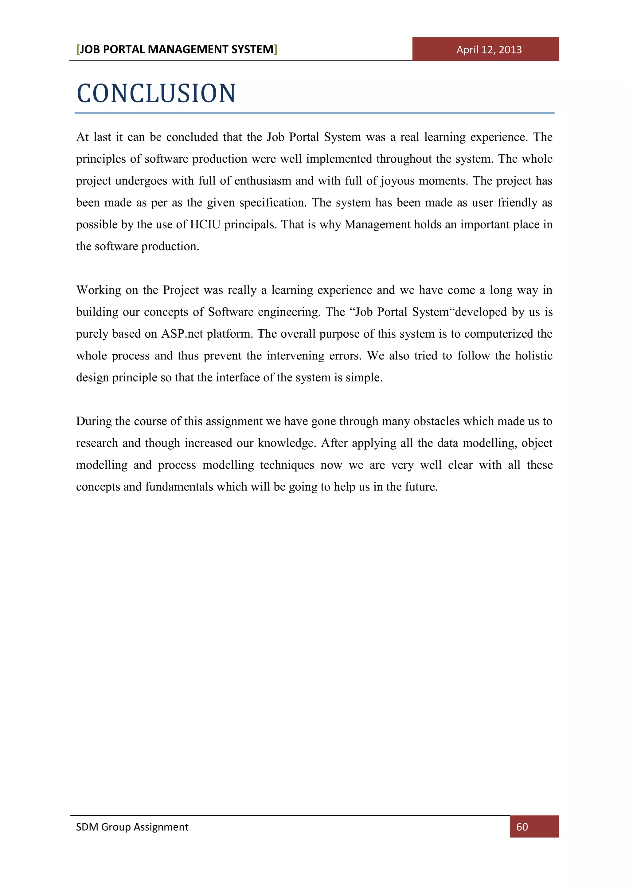 [JOB PORTAL MANAGEMENT SYSTEM]                                            April 12, 2013



CONCLUSION
At last it can be concluded that the Job Portal System was a real learning experience. The
principles of software production were well implemented throughout the system. The whole
project undergoes with full of enthusiasm and with full of joyous moments. The project has
been made as per as the given specification. The system has been made as user friendly as
possible by the use of HCIU principals. That is why Management holds an important place in
the software production.


Working on the Project was really a learning experience and we have come a long way in
building our concepts of Software engineering. The “Job Portal System“developed by us is
purely based on ASP.net platform. The overall purpose of this system is to computerized the
whole process and thus prevent the intervening errors. We also tried to follow the holistic
design principle so that the interface of the system is simple.


During the course of this assignment we have gone through many obstacles which made us to
research and though increased our knowledge. After applying all the data modelling, object
modelling and process modelling techniques now we are very well clear with all these
concepts and fundamentals which will be going to help us in the future.




SDM Group Assignment                                                                  60
 