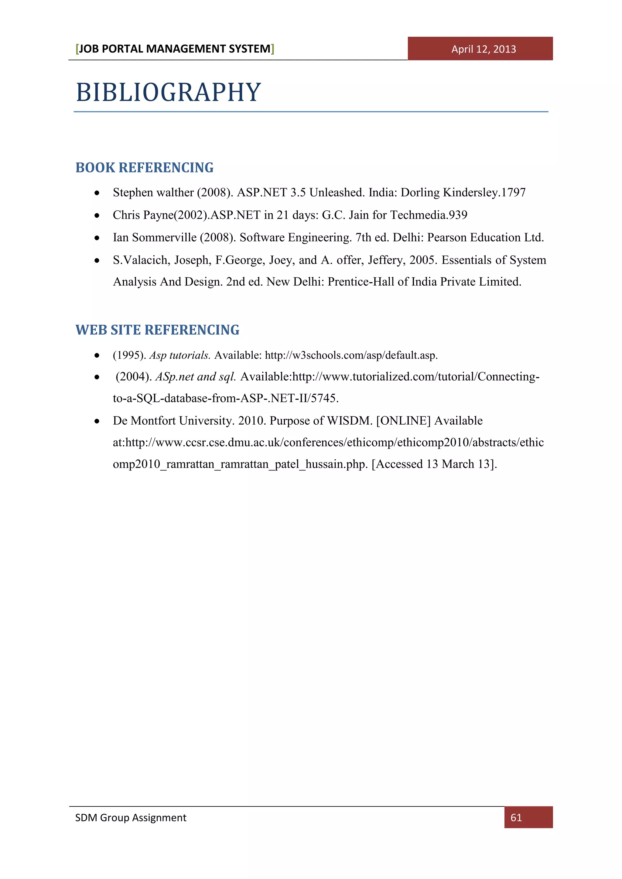 [JOB PORTAL MANAGEMENT SYSTEM]                                                  April 12, 2013



BIBLIOGRAPHY

BOOK REFERENCING
      Stephen walther (2008). ASP.NET 3.5 Unleashed. India: Dorling Kindersley.1797
      Chris Payne(2002).ASP.NET in 21 days: G.C. Jain for Techmedia.939
      Ian Sommerville (2008). Software Engineering. 7th ed. Delhi: Pearson Education Ltd.
      S.Valacich, Joseph, F.George, Joey, and A. offer, Jeffery, 2005. Essentials of System
      Analysis And Design. 2nd ed. New Delhi: Prentice-Hall of India Private Limited.


WEB SITE REFERENCING
      (1995). Asp tutorials. Available: http://w3schools.com/asp/default.asp.
       (2004). ASp.net and sql. Available:http://www.tutorialized.com/tutorial/Connecting-
      to-a-SQL-database-from-ASP-.NET-II/5745.
      De Montfort University. 2010. Purpose of WISDM. [ONLINE] Available
      at:http://www.ccsr.cse.dmu.ac.uk/conferences/ethicomp/ethicomp2010/abstracts/ethic
      omp2010_ramrattan_ramrattan_patel_hussain.php. [Accessed 13 March 13].




SDM Group Assignment                                                                        61
 