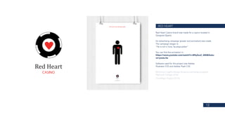 12
RED HEART
Red Heart Casino brand was made for a casino located in
Zaragoza (Spain).
An advertising campaign (poster and animation) was made.
The campaign slogan is:
“He is not in love, he plays poker”
You can find the animation in:
https://www.youtube.com/watch?v=B9q3ox2_AB4&featu-
re=youtu.be
Software used for this project was Adobe
Illustrator CS3 and Adobe Flash CS3.
BA (Hons) Graphic Design (Erasmus exchange program)
Plymouth College of Art
Final Major Project (2014)
 