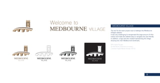 8
MEDBOURNE VILLAGE
The aim for this team project was to redesign the Medbourne
Village’s website.
It was very challenging to reorganised the large amount of infor-
mation and make the website easy to navigate and user friendly.
In addition, a logo was also created representing the village
showing two main Medbourne’s landmarks.
MA Digital Design
De Montfort University (Leicester)
Creative Digital Media Design (2016)
 