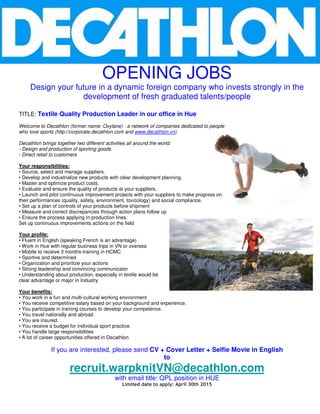 OPENING JOBS
Design your future in a dynamic foreign company who invests strongly in the
development of fresh graduated talents/people
TITLE: Textile Quality Production Leader in our office in Hue
Welcome to Decathlon (former name: Oxylane) - a network of companies dedicated to people
who love sports (http://corporate.decathlon.com and www.decathlon.vn).
Decathlon brings together two different activities all around the world:
- Design and production of sporting goods
- Direct retail to customers
Your responsibilities:
• Source, select and manage suppliers.
• Develop and industrialize new products with clear development planning.
• Master and optimize product costs.
• Evaluate and ensure the quality of products at your suppliers.
• Launch and pilot continuous improvement projects with your suppliers to make progress on
their performances (quality, safety, environment, toxicology) and social compliance.
• Set up a plan of controls of your products before shipment
• Measure and correct discrepancies through action plans follow up
• Ensure the process applying in production lines.
Set up continuous improvements actions on the field
Your profile:
• Fluent in English (speaking French is an advantage)
• Work in Hue with regular business trips in VN or oversea
• Mobile to receive 3 months-training in HCMC
• Sportive and determined
• Organization and prioritize your actions
• Strong leadership and convincing communicator
• Understanding about production, especially in textile would be
clear advantage or major in Industry
Your benefits:
• You work in a fun and multi-cultural working environment
• You receive competitive salary based on your background and experience.
• You participate in training courses to develop your competence.
• You travel nationally and abroad
• You are insured.
• You receive a budget for individual sport practice.
• You handle large responsibilities
• A lot of career opportunities offered in Decathlon
If you are interested, please send CV + Cover Letter + Selfie Movie in English
to
recruit.warpknitVN@decathlon.com
with email title: QPL position in HUE
Limited date to apply: April 30th 2015
 