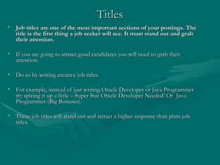 Titles Job titles are one of the most important sections of your postings. The title is the first thing a job seeker will see. It must stand out and grab their attention. If you are going to attract good candidates you will need to grab their attention.  Do so by writing creative job titles.  For example, instead of just writing Oracle Developer or Java Programmer try spicing it up a little – Super Star Oracle Developer Needed! Or  Java Programmer (Big Bonuses). These job titles will stand out and attract a higher response than plain job titles. 